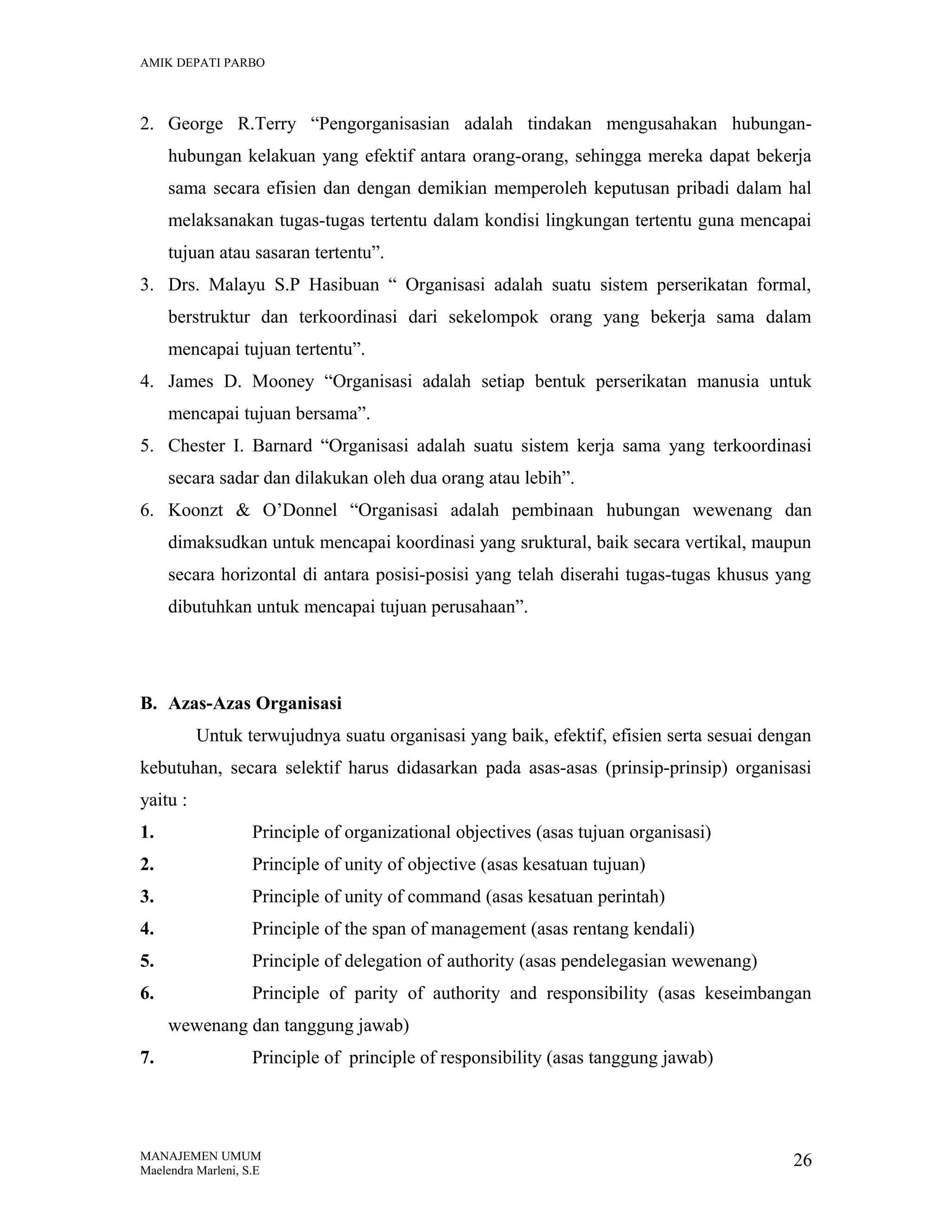 AMIK DEPATI PARBO

2. George R.Terry “Pengorganisasian adalah tindakan mengusahakan hubunganhubungan kelakuan yang efektif antara orang-orang, sehingga mereka dapat bekerja
sama secara efisien dan dengan demikian memperoleh keputusan pribadi dalam hal
melaksanakan tugas-tugas tertentu dalam kondisi lingkungan tertentu guna mencapai
tujuan atau sasaran tertentu”.
3. Drs. Malayu S.P Hasibuan “ Organisasi adalah suatu sistem perserikatan formal,
berstruktur dan terkoordinasi dari sekelompok orang yang bekerja sama dalam
mencapai tujuan tertentu”.
4. James D. Mooney “Organisasi adalah setiap bentuk perserikatan manusia untuk
mencapai tujuan bersama”.
5. Chester I. Barnard “Organisasi adalah suatu sistem kerja sama yang terkoordinasi
secara sadar dan dilakukan oleh dua orang atau lebih”.
6. Koonzt & O’Donnel “Organisasi adalah pembinaan hubungan wewenang dan
dimaksudkan untuk mencapai koordinasi yang sruktural, baik secara vertikal, maupun
secara horizontal di antara posisi-posisi yang telah diserahi tugas-tugas khusus yang
dibutuhkan untuk mencapai tujuan perusahaan”.

B. Azas-Azas Organisasi
Untuk terwujudnya suatu organisasi yang baik, efektif, efisien serta sesuai dengan
kebutuhan, secara selektif harus didasarkan pada asas-asas (prinsip-prinsip) organisasi
yaitu :
1.

Principle of organizational objectives (asas tujuan organisasi)

2.

Principle of unity of objective (asas kesatuan tujuan)

3.

Principle of unity of command (asas kesatuan perintah)

4.

Principle of the span of management (asas rentang kendali)

5.

Principle of delegation of authority (asas pendelegasian wewenang)

6.

Principle of parity of authority and responsibility (asas keseimbangan
wewenang dan tanggung jawab)

7.

Principle of principle of responsibility (asas tanggung jawab)

MANAJEMEN UMUM
Maelendra Marleni, S.E

26

 