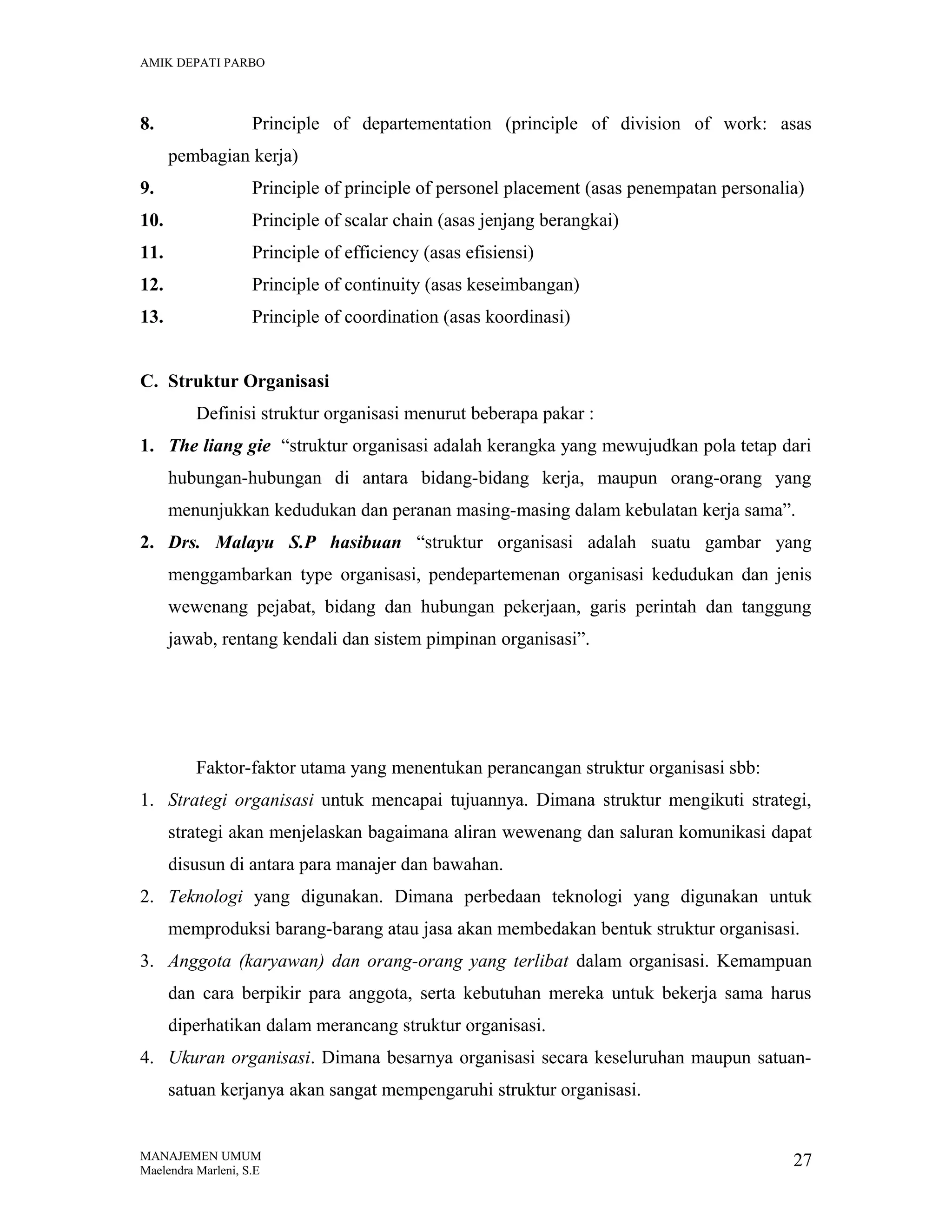 AMIK DEPATI PARBO

8.

Principle of departementation (principle of division of work: asas
pembagian kerja)

9.

Principle of principle of personel placement (asas penempatan personalia)

10.

Principle of scalar chain (asas jenjang berangkai)

11.

Principle of efficiency (asas efisiensi)

12.

Principle of continuity (asas keseimbangan)

13.

Principle of coordination (asas koordinasi)

C. Struktur Organisasi
Definisi struktur organisasi menurut beberapa pakar :
1. The liang gie “struktur organisasi adalah kerangka yang mewujudkan pola tetap dari
hubungan-hubungan di antara bidang-bidang kerja, maupun orang-orang yang
menunjukkan kedudukan dan peranan masing-masing dalam kebulatan kerja sama”.
2. Drs. Malayu S.P hasibuan “struktur organisasi adalah suatu gambar yang
menggambarkan type organisasi, pendepartemenan organisasi kedudukan dan jenis
wewenang pejabat, bidang dan hubungan pekerjaan, garis perintah dan tanggung
jawab, rentang kendali dan sistem pimpinan organisasi”.

Faktor-faktor utama yang menentukan perancangan struktur organisasi sbb:
1. Strategi organisasi untuk mencapai tujuannya. Dimana struktur mengikuti strategi,
strategi akan menjelaskan bagaimana aliran wewenang dan saluran komunikasi dapat
disusun di antara para manajer dan bawahan.
2. Teknologi yang digunakan. Dimana perbedaan teknologi yang digunakan untuk
memproduksi barang-barang atau jasa akan membedakan bentuk struktur organisasi.
3. Anggota (karyawan) dan orang-orang yang terlibat dalam organisasi. Kemampuan
dan cara berpikir para anggota, serta kebutuhan mereka untuk bekerja sama harus
diperhatikan dalam merancang struktur organisasi.
4. Ukuran organisasi. Dimana besarnya organisasi secara keseluruhan maupun satuansatuan kerjanya akan sangat mempengaruhi struktur organisasi.

MANAJEMEN UMUM
Maelendra Marleni, S.E

27

 