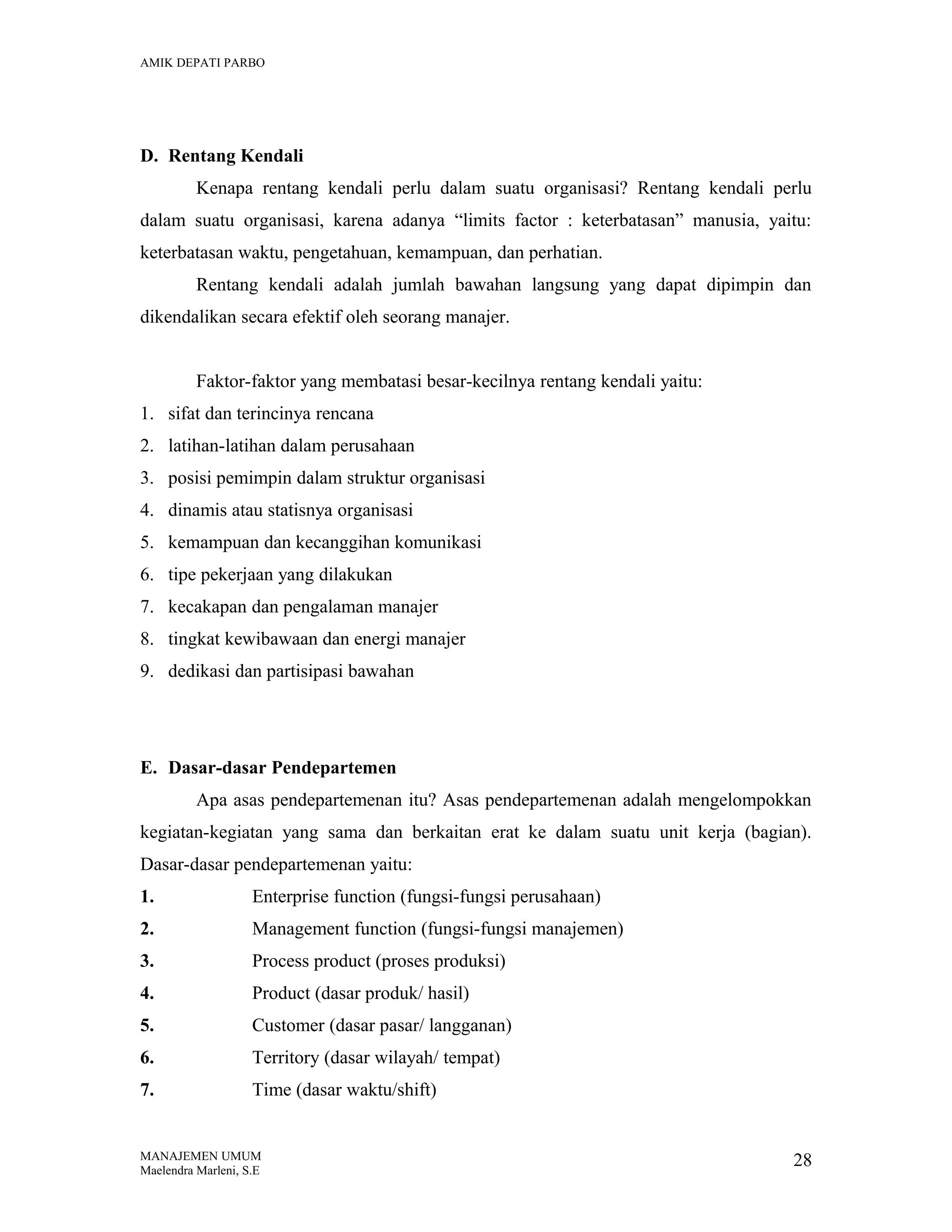 AMIK DEPATI PARBO

D. Rentang Kendali
Kenapa rentang kendali perlu dalam suatu organisasi? Rentang kendali perlu
dalam suatu organisasi, karena adanya “limits factor : keterbatasan” manusia, yaitu:
keterbatasan waktu, pengetahuan, kemampuan, dan perhatian.
Rentang kendali adalah jumlah bawahan langsung yang dapat dipimpin dan
dikendalikan secara efektif oleh seorang manajer.
Faktor-faktor yang membatasi besar-kecilnya rentang kendali yaitu:
1. sifat dan terincinya rencana
2. latihan-latihan dalam perusahaan
3. posisi pemimpin dalam struktur organisasi
4. dinamis atau statisnya organisasi
5. kemampuan dan kecanggihan komunikasi
6. tipe pekerjaan yang dilakukan
7. kecakapan dan pengalaman manajer
8. tingkat kewibawaan dan energi manajer
9. dedikasi dan partisipasi bawahan

E. Dasar-dasar Pendepartemen
Apa asas pendepartemenan itu? Asas pendepartemenan adalah mengelompokkan
kegiatan-kegiatan yang sama dan berkaitan erat ke dalam suatu unit kerja (bagian).
Dasar-dasar pendepartemenan yaitu:
1.

Enterprise function (fungsi-fungsi perusahaan)

2.

Management function (fungsi-fungsi manajemen)

3.

Process product (proses produksi)

4.

Product (dasar produk/ hasil)

5.

Customer (dasar pasar/ langganan)

6.

Territory (dasar wilayah/ tempat)

7.

Time (dasar waktu/shift)

MANAJEMEN UMUM
Maelendra Marleni, S.E

28

 