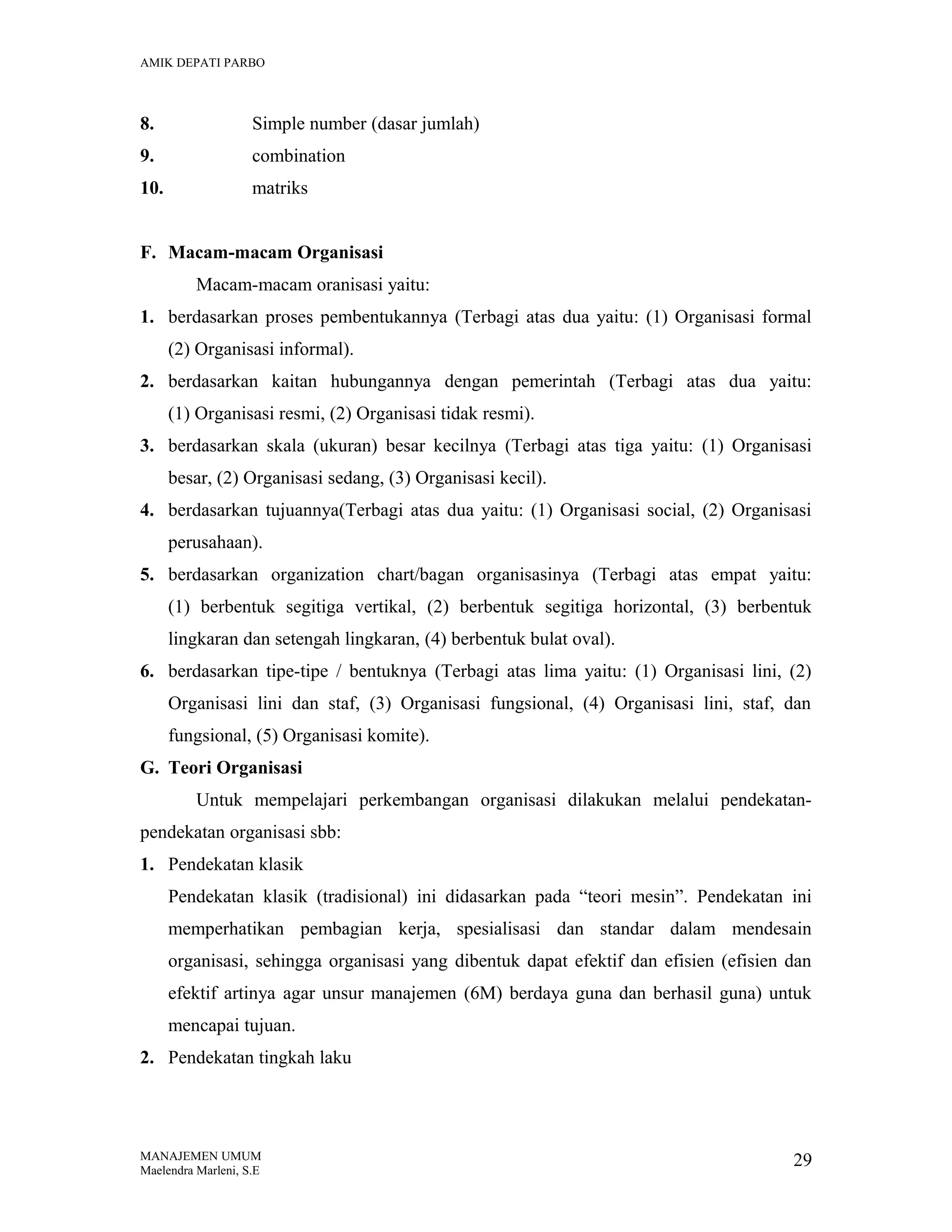 AMIK DEPATI PARBO

8.

Simple number (dasar jumlah)

9.

combination

10.

matriks

F. Macam-macam Organisasi
Macam-macam oranisasi yaitu:
1. berdasarkan proses pembentukannya (Terbagi atas dua yaitu: (1) Organisasi formal
(2) Organisasi informal).
2. berdasarkan kaitan hubungannya dengan pemerintah (Terbagi atas dua yaitu:
(1) Organisasi resmi, (2) Organisasi tidak resmi).
3. berdasarkan skala (ukuran) besar kecilnya (Terbagi atas tiga yaitu: (1) Organisasi
besar, (2) Organisasi sedang, (3) Organisasi kecil).
4. berdasarkan tujuannya(Terbagi atas dua yaitu: (1) Organisasi social, (2) Organisasi
perusahaan).
5. berdasarkan organization chart/bagan organisasinya (Terbagi atas empat yaitu:
(1) berbentuk segitiga vertikal, (2) berbentuk segitiga horizontal, (3) berbentuk
lingkaran dan setengah lingkaran, (4) berbentuk bulat oval).
6. berdasarkan tipe-tipe / bentuknya (Terbagi atas lima yaitu: (1) Organisasi lini, (2)
Organisasi lini dan staf, (3) Organisasi fungsional, (4) Organisasi lini, staf, dan
fungsional, (5) Organisasi komite).
G. Teori Organisasi
Untuk mempelajari perkembangan organisasi dilakukan melalui pendekatanpendekatan organisasi sbb:
1. Pendekatan klasik
Pendekatan klasik (tradisional) ini didasarkan pada “teori mesin”. Pendekatan ini
memperhatikan pembagian kerja, spesialisasi dan standar dalam mendesain
organisasi, sehingga organisasi yang dibentuk dapat efektif dan efisien (efisien dan
efektif artinya agar unsur manajemen (6M) berdaya guna dan berhasil guna) untuk
mencapai tujuan.
2. Pendekatan tingkah laku

MANAJEMEN UMUM
Maelendra Marleni, S.E

29

 