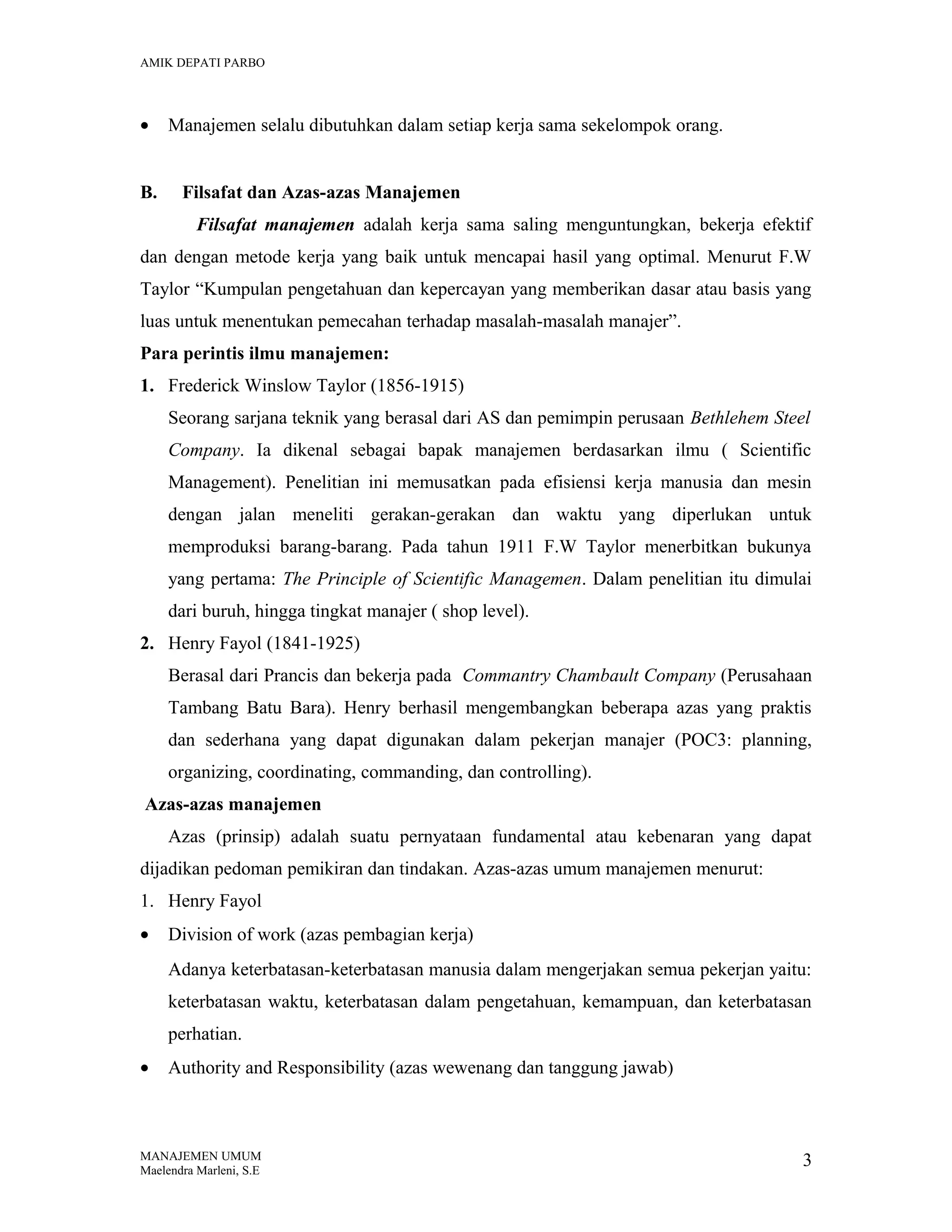 AMIK DEPATI PARBO

•
B.

Manajemen selalu dibutuhkan dalam setiap kerja sama sekelompok orang.
Filsafat dan Azas-azas Manajemen
Filsafat manajemen adalah kerja sama saling menguntungkan, bekerja efektif

dan dengan metode kerja yang baik untuk mencapai hasil yang optimal. Menurut F.W
Taylor “Kumpulan pengetahuan dan kepercayan yang memberikan dasar atau basis yang
luas untuk menentukan pemecahan terhadap masalah-masalah manajer”.
Para perintis ilmu manajemen:
1. Frederick Winslow Taylor (1856-1915)
Seorang sarjana teknik yang berasal dari AS dan pemimpin perusaan Bethlehem Steel
Company. Ia dikenal sebagai bapak manajemen berdasarkan ilmu ( Scientific
Management). Penelitian ini memusatkan pada efisiensi kerja manusia dan mesin
dengan jalan meneliti gerakan-gerakan dan waktu yang diperlukan untuk
memproduksi barang-barang. Pada tahun 1911 F.W Taylor menerbitkan bukunya
yang pertama: The Principle of Scientific Managemen. Dalam penelitian itu dimulai
dari buruh, hingga tingkat manajer ( shop level).
2. Henry Fayol (1841-1925)
Berasal dari Prancis dan bekerja pada Commantry Chambault Company (Perusahaan
Tambang Batu Bara). Henry berhasil mengembangkan beberapa azas yang praktis
dan sederhana yang dapat digunakan dalam pekerjan manajer (POC3: planning,
organizing, coordinating, commanding, dan controlling).
Azas-azas manajemen
Azas (prinsip) adalah suatu pernyataan fundamental atau kebenaran yang dapat
dijadikan pedoman pemikiran dan tindakan. Azas-azas umum manajemen menurut:
1. Henry Fayol
•

Division of work (azas pembagian kerja)
Adanya keterbatasan-keterbatasan manusia dalam mengerjakan semua pekerjan yaitu:
keterbatasan waktu, keterbatasan dalam pengetahuan, kemampuan, dan keterbatasan
perhatian.

•

Authority and Responsibility (azas wewenang dan tanggung jawab)

MANAJEMEN UMUM
Maelendra Marleni, S.E

3

 