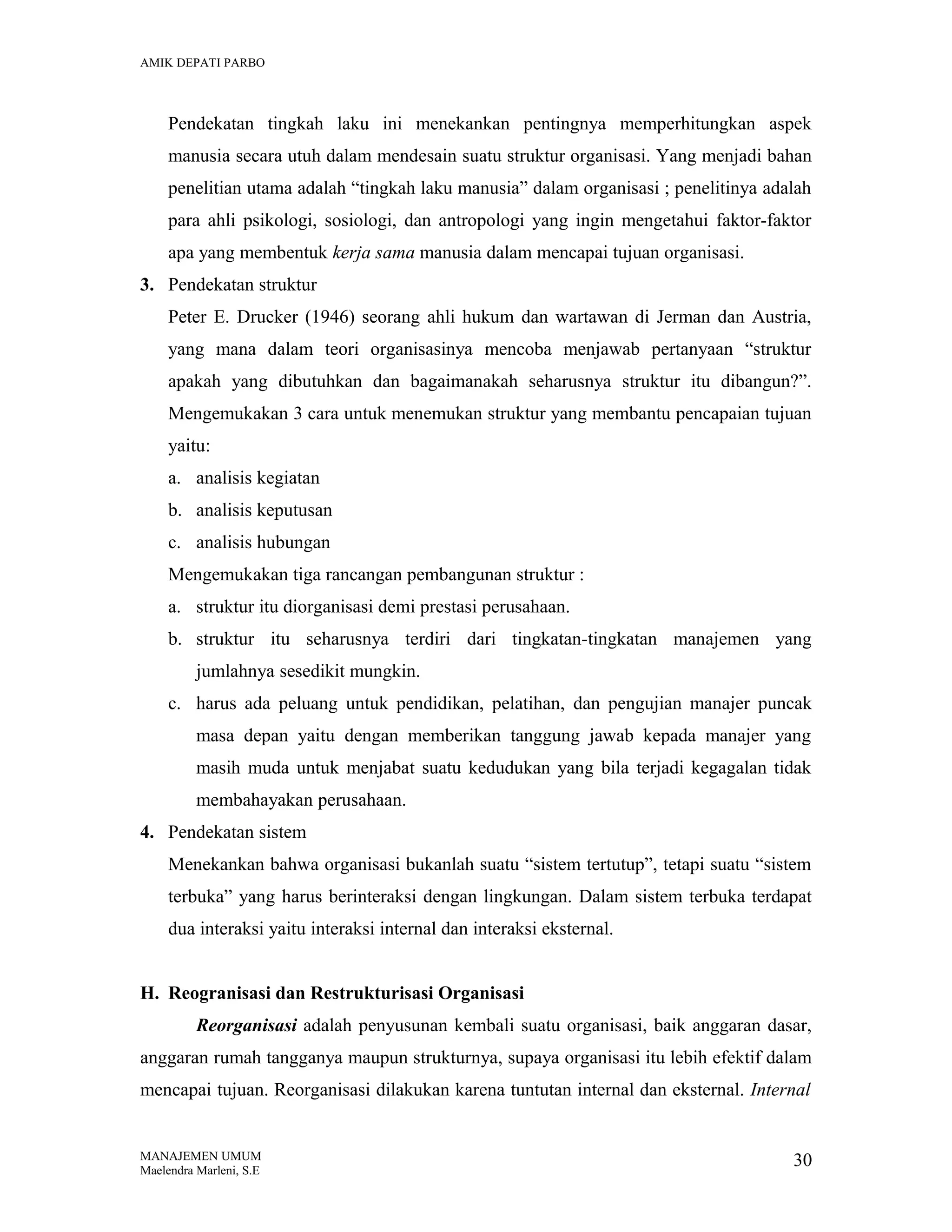 AMIK DEPATI PARBO

Pendekatan tingkah laku ini menekankan pentingnya memperhitungkan aspek
manusia secara utuh dalam mendesain suatu struktur organisasi. Yang menjadi bahan
penelitian utama adalah “tingkah laku manusia” dalam organisasi ; penelitinya adalah
para ahli psikologi, sosiologi, dan antropologi yang ingin mengetahui faktor-faktor
apa yang membentuk kerja sama manusia dalam mencapai tujuan organisasi.
3. Pendekatan struktur
Peter E. Drucker (1946) seorang ahli hukum dan wartawan di Jerman dan Austria,
yang mana dalam teori organisasinya mencoba menjawab pertanyaan “struktur
apakah yang dibutuhkan dan bagaimanakah seharusnya struktur itu dibangun?”.
Mengemukakan 3 cara untuk menemukan struktur yang membantu pencapaian tujuan
yaitu:
a. analisis kegiatan
b. analisis keputusan
c. analisis hubungan
Mengemukakan tiga rancangan pembangunan struktur :
a. struktur itu diorganisasi demi prestasi perusahaan.
b. struktur itu seharusnya terdiri dari tingkatan-tingkatan manajemen yang
jumlahnya sesedikit mungkin.
c. harus ada peluang untuk pendidikan, pelatihan, dan pengujian manajer puncak
masa depan yaitu dengan memberikan tanggung jawab kepada manajer yang
masih muda untuk menjabat suatu kedudukan yang bila terjadi kegagalan tidak
membahayakan perusahaan.
4. Pendekatan sistem
Menekankan bahwa organisasi bukanlah suatu “sistem tertutup”, tetapi suatu “sistem
terbuka” yang harus berinteraksi dengan lingkungan. Dalam sistem terbuka terdapat
dua interaksi yaitu interaksi internal dan interaksi eksternal.
H. Reogranisasi dan Restrukturisasi Organisasi
Reorganisasi adalah penyusunan kembali suatu organisasi, baik anggaran dasar,
anggaran rumah tangganya maupun strukturnya, supaya organisasi itu lebih efektif dalam
mencapai tujuan. Reorganisasi dilakukan karena tuntutan internal dan eksternal. Internal

MANAJEMEN UMUM
Maelendra Marleni, S.E

30

 
