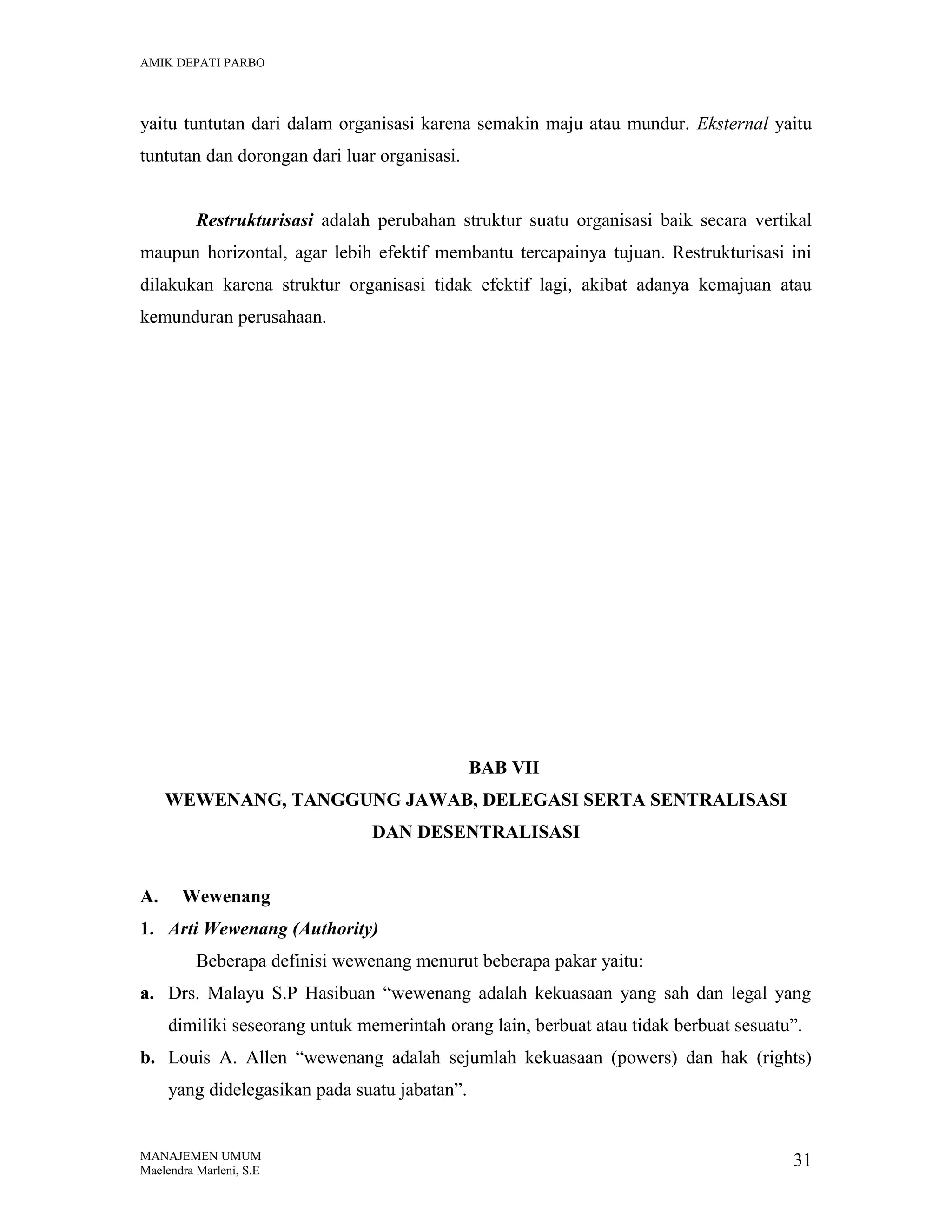 AMIK DEPATI PARBO

yaitu tuntutan dari dalam organisasi karena semakin maju atau mundur. Eksternal yaitu
tuntutan dan dorongan dari luar organisasi.
Restrukturisasi adalah perubahan struktur suatu organisasi baik secara vertikal
maupun horizontal, agar lebih efektif membantu tercapainya tujuan. Restrukturisasi ini
dilakukan karena struktur organisasi tidak efektif lagi, akibat adanya kemajuan atau
kemunduran perusahaan.

BAB VII
WEWENANG, TANGGUNG JAWAB, DELEGASI SERTA SENTRALISASI
DAN DESENTRALISASI
A.

Wewenang

1. Arti Wewenang (Authority)
Beberapa definisi wewenang menurut beberapa pakar yaitu:
a. Drs. Malayu S.P Hasibuan “wewenang adalah kekuasaan yang sah dan legal yang
dimiliki seseorang untuk memerintah orang lain, berbuat atau tidak berbuat sesuatu”.
b. Louis A. Allen “wewenang adalah sejumlah kekuasaan (powers) dan hak (rights)
yang didelegasikan pada suatu jabatan”.

MANAJEMEN UMUM
Maelendra Marleni, S.E

31

 