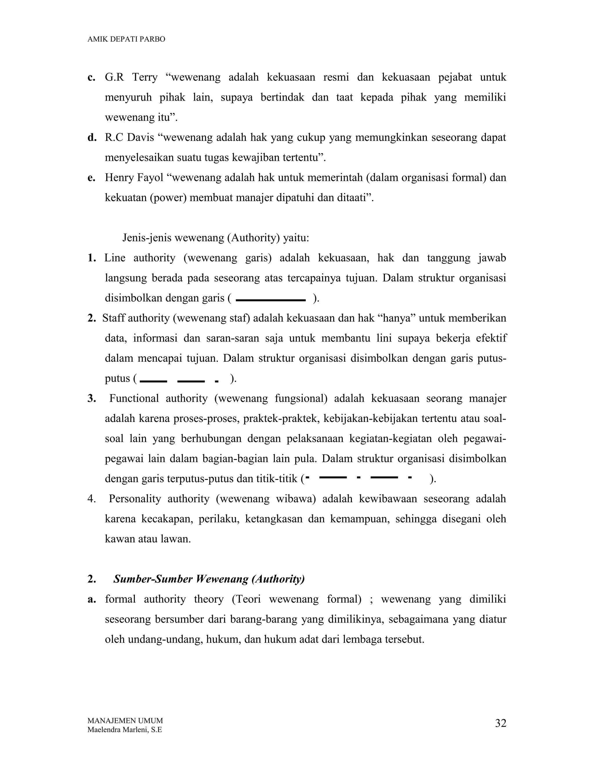 AMIK DEPATI PARBO

c. G.R Terry “wewenang adalah kekuasaan resmi dan kekuasaan pejabat untuk
menyuruh pihak lain, supaya bertindak dan taat kepada pihak yang memiliki
wewenang itu”.
d. R.C Davis “wewenang adalah hak yang cukup yang memungkinkan seseorang dapat
menyelesaikan suatu tugas kewajiban tertentu”.
e. Henry Fayol “wewenang adalah hak untuk memerintah (dalam organisasi formal) dan
kekuatan (power) membuat manajer dipatuhi dan ditaati”.
Jenis-jenis wewenang (Authority) yaitu:
1. Line authority (wewenang garis) adalah kekuasaan, hak dan tanggung jawab
langsung berada pada seseorang atas tercapainya tujuan. Dalam struktur organisasi
disimbolkan dengan garis (

).

2. Staff authority (wewenang staf) adalah kekuasaan dan hak “hanya” untuk memberikan
data, informasi dan saran-saran saja untuk membantu lini supaya bekerja efektif
dalam mencapai tujuan. Dalam struktur organisasi disimbolkan dengan garis putusputus (
3.

).

Functional authority (wewenang fungsional) adalah kekuasaan seorang manajer
adalah karena proses-proses, praktek-praktek, kebijakan-kebijakan tertentu atau soalsoal lain yang berhubungan dengan pelaksanaan kegiatan-kegiatan oleh pegawaipegawai lain dalam bagian-bagian lain pula. Dalam struktur organisasi disimbolkan
dengan garis terputus-putus dan titik-titik (

4.

).

Personality authority (wewenang wibawa) adalah kewibawaan seseorang adalah
karena kecakapan, perilaku, ketangkasan dan kemampuan, sehingga disegani oleh
kawan atau lawan.

2.

Sumber-Sumber Wewenang (Authority)

a. formal authority theory (Teori wewenang formal) ; wewenang yang dimiliki
seseorang bersumber dari barang-barang yang dimilikinya, sebagaimana yang diatur
oleh undang-undang, hukum, dan hukum adat dari lembaga tersebut.

MANAJEMEN UMUM
Maelendra Marleni, S.E

32

 