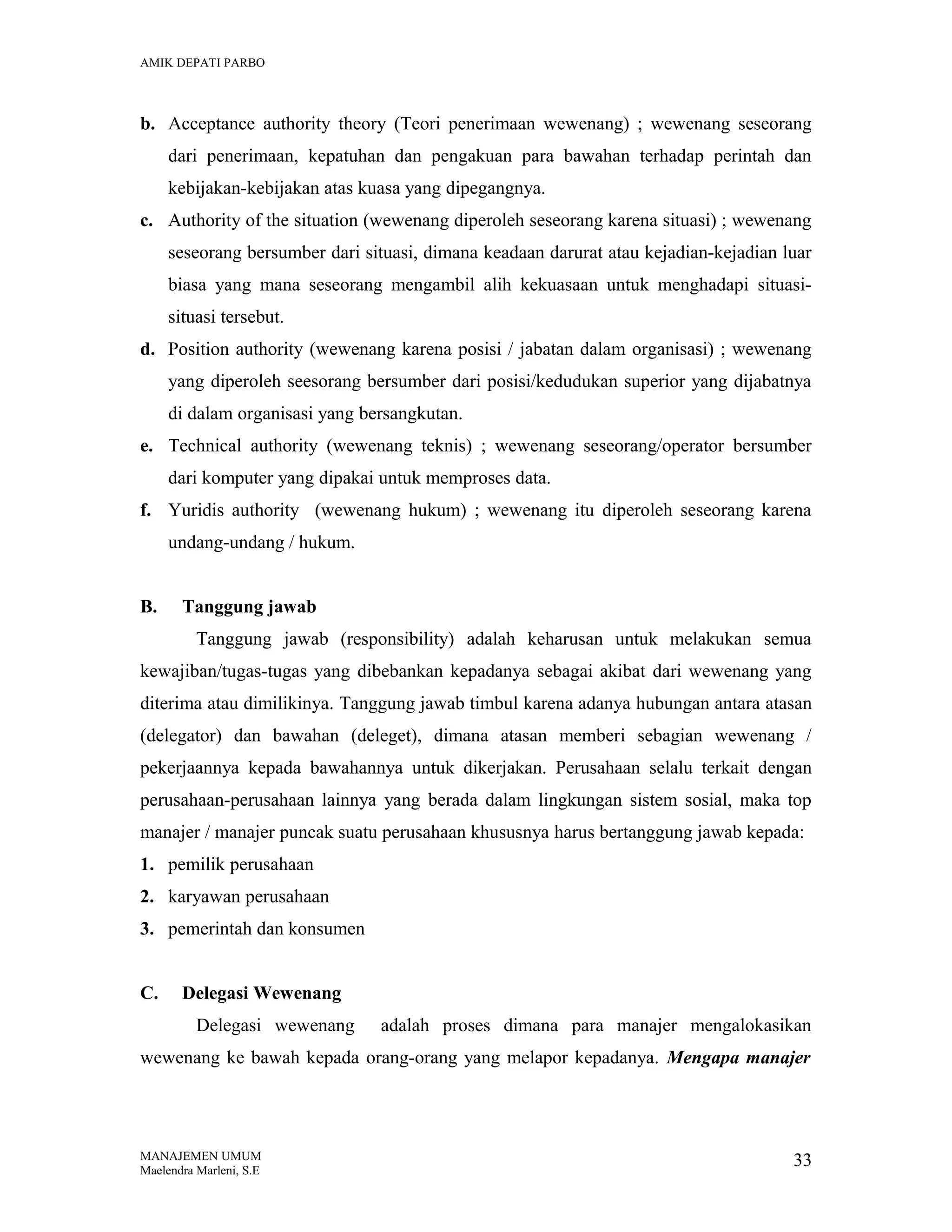 AMIK DEPATI PARBO

b. Acceptance authority theory (Teori penerimaan wewenang) ; wewenang seseorang
dari penerimaan, kepatuhan dan pengakuan para bawahan terhadap perintah dan
kebijakan-kebijakan atas kuasa yang dipegangnya.
c. Authority of the situation (wewenang diperoleh seseorang karena situasi) ; wewenang
seseorang bersumber dari situasi, dimana keadaan darurat atau kejadian-kejadian luar
biasa yang mana seseorang mengambil alih kekuasaan untuk menghadapi situasisituasi tersebut.
d. Position authority (wewenang karena posisi / jabatan dalam organisasi) ; wewenang
yang diperoleh seesorang bersumber dari posisi/kedudukan superior yang dijabatnya
di dalam organisasi yang bersangkutan.
e. Technical authority (wewenang teknis) ; wewenang seseorang/operator bersumber
dari komputer yang dipakai untuk memproses data.
f. Yuridis authority (wewenang hukum) ; wewenang itu diperoleh seseorang karena
undang-undang / hukum.
B.

Tanggung jawab
Tanggung jawab (responsibility) adalah keharusan untuk melakukan semua

kewajiban/tugas-tugas yang dibebankan kepadanya sebagai akibat dari wewenang yang
diterima atau dimilikinya. Tanggung jawab timbul karena adanya hubungan antara atasan
(delegator) dan bawahan (deleget), dimana atasan memberi sebagian wewenang /
pekerjaannya kepada bawahannya untuk dikerjakan. Perusahaan selalu terkait dengan
perusahaan-perusahaan lainnya yang berada dalam lingkungan sistem sosial, maka top
manajer / manajer puncak suatu perusahaan khususnya harus bertanggung jawab kepada:
1. pemilik perusahaan
2. karyawan perusahaan
3. pemerintah dan konsumen
C.

Delegasi Wewenang
Delegasi wewenang

adalah proses dimana para manajer mengalokasikan

wewenang ke bawah kepada orang-orang yang melapor kepadanya. Mengapa manajer

MANAJEMEN UMUM
Maelendra Marleni, S.E

33

 