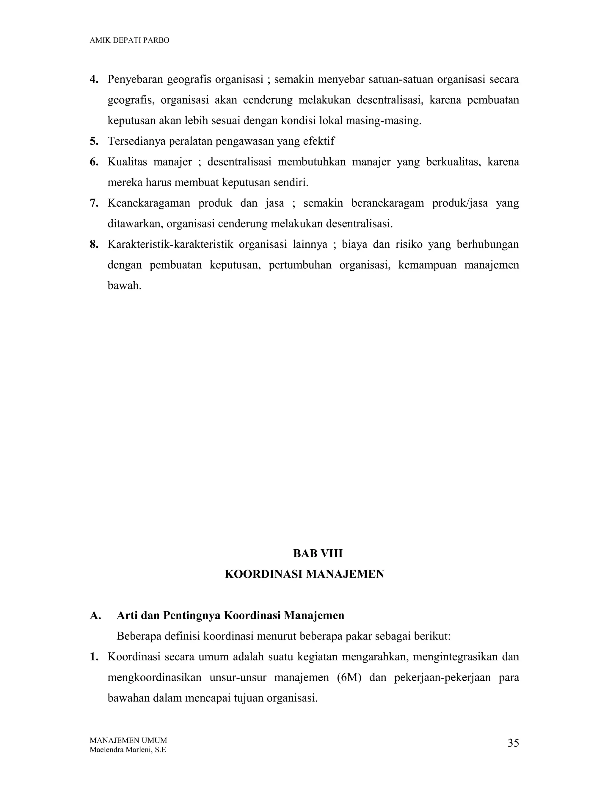 AMIK DEPATI PARBO

4. Penyebaran geografis organisasi ; semakin menyebar satuan-satuan organisasi secara
geografis, organisasi akan cenderung melakukan desentralisasi, karena pembuatan
keputusan akan lebih sesuai dengan kondisi lokal masing-masing.
5. Tersedianya peralatan pengawasan yang efektif
6. Kualitas manajer ; desentralisasi membutuhkan manajer yang berkualitas, karena
mereka harus membuat keputusan sendiri.
7. Keanekaragaman produk dan jasa ; semakin beranekaragam produk/jasa yang
ditawarkan, organisasi cenderung melakukan desentralisasi.
8. Karakteristik-karakteristik organisasi lainnya ; biaya dan risiko yang berhubungan
dengan pembuatan keputusan, pertumbuhan organisasi, kemampuan manajemen
bawah.

BAB VIII
KOORDINASI MANAJEMEN
A.

Arti dan Pentingnya Koordinasi Manajemen
Beberapa definisi koordinasi menurut beberapa pakar sebagai berikut:

1. Koordinasi secara umum adalah suatu kegiatan mengarahkan, mengintegrasikan dan
mengkoordinasikan unsur-unsur manajemen (6M) dan pekerjaan-pekerjaan para
bawahan dalam mencapai tujuan organisasi.

MANAJEMEN UMUM
Maelendra Marleni, S.E

35

 