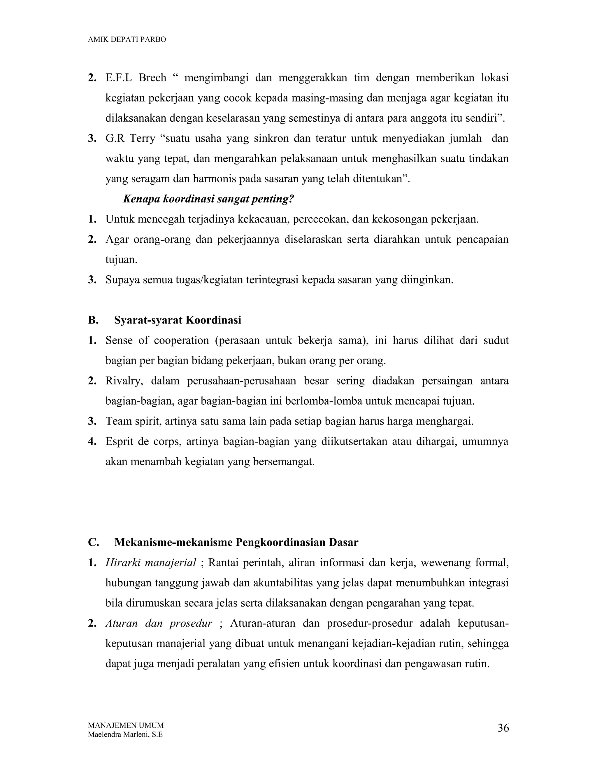 AMIK DEPATI PARBO

2. E.F.L Brech “ mengimbangi dan menggerakkan tim dengan memberikan lokasi
kegiatan pekerjaan yang cocok kepada masing-masing dan menjaga agar kegiatan itu
dilaksanakan dengan keselarasan yang semestinya di antara para anggota itu sendiri”.
3. G.R Terry “suatu usaha yang sinkron dan teratur untuk menyediakan jumlah dan
waktu yang tepat, dan mengarahkan pelaksanaan untuk menghasilkan suatu tindakan
yang seragam dan harmonis pada sasaran yang telah ditentukan”.
Kenapa koordinasi sangat penting?
1. Untuk mencegah terjadinya kekacauan, percecokan, dan kekosongan pekerjaan.
2. Agar orang-orang dan pekerjaannya diselaraskan serta diarahkan untuk pencapaian
tujuan.
3. Supaya semua tugas/kegiatan terintegrasi kepada sasaran yang diinginkan.
B.

Syarat-syarat Koordinasi

1. Sense of cooperation (perasaan untuk bekerja sama), ini harus dilihat dari sudut
bagian per bagian bidang pekerjaan, bukan orang per orang.
2. Rivalry, dalam perusahaan-perusahaan besar sering diadakan persaingan antara
bagian-bagian, agar bagian-bagian ini berlomba-lomba untuk mencapai tujuan.
3. Team spirit, artinya satu sama lain pada setiap bagian harus harga menghargai.
4. Esprit de corps, artinya bagian-bagian yang diikutsertakan atau dihargai, umumnya
akan menambah kegiatan yang bersemangat.

C.

Mekanisme-mekanisme Pengkoordinasian Dasar

1. Hirarki manajerial ; Rantai perintah, aliran informasi dan kerja, wewenang formal,
hubungan tanggung jawab dan akuntabilitas yang jelas dapat menumbuhkan integrasi
bila dirumuskan secara jelas serta dilaksanakan dengan pengarahan yang tepat.
2. Aturan dan prosedur ; Aturan-aturan dan prosedur-prosedur adalah keputusankeputusan manajerial yang dibuat untuk menangani kejadian-kejadian rutin, sehingga
dapat juga menjadi peralatan yang efisien untuk koordinasi dan pengawasan rutin.

MANAJEMEN UMUM
Maelendra Marleni, S.E

36

 