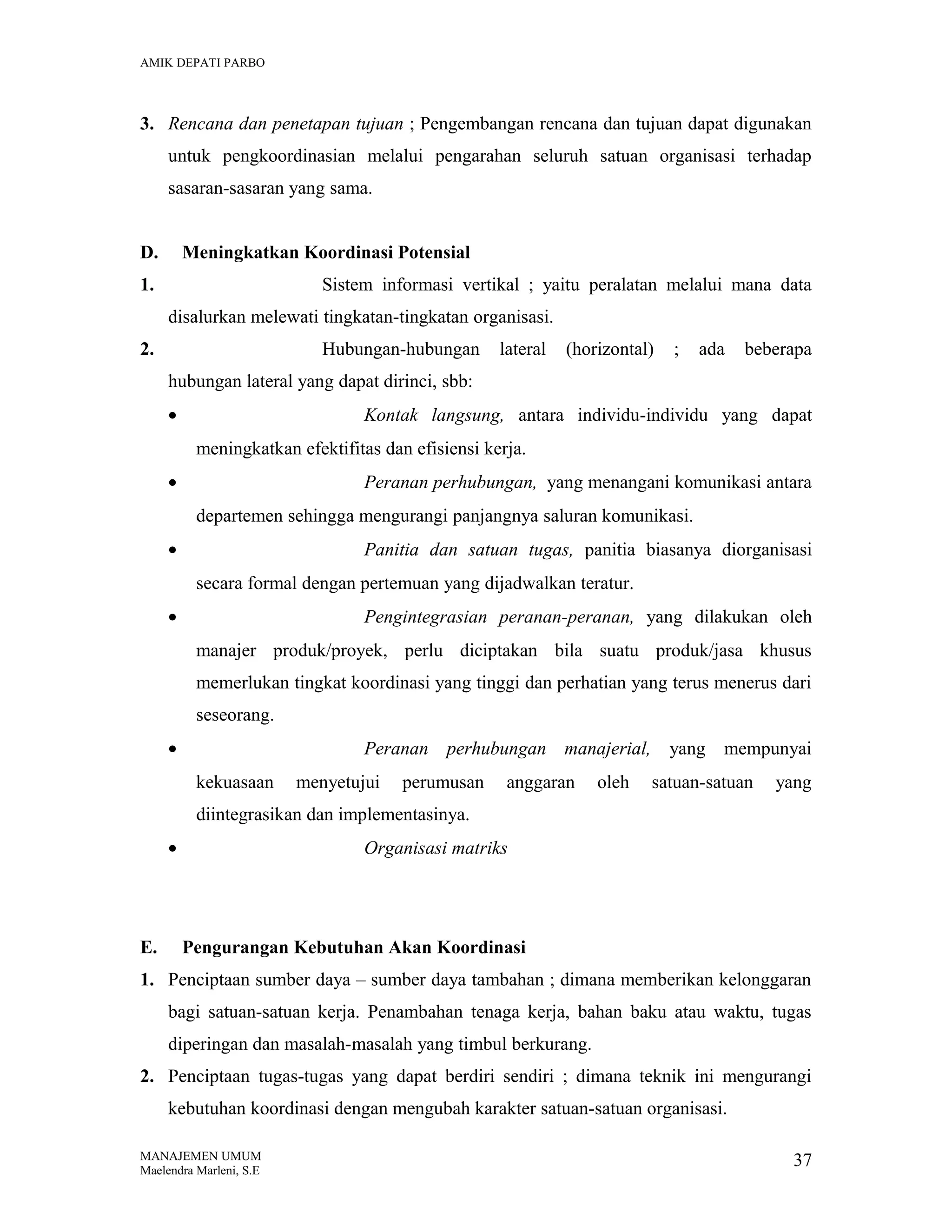 AMIK DEPATI PARBO

3. Rencana dan penetapan tujuan ; Pengembangan rencana dan tujuan dapat digunakan
untuk pengkoordinasian melalui pengarahan seluruh satuan organisasi terhadap
sasaran-sasaran yang sama.
D.

Meningkatkan Koordinasi Potensial

1.

Sistem informasi vertikal ; yaitu peralatan melalui mana data
disalurkan melewati tingkatan-tingkatan organisasi.

2.

Hubungan-hubungan

lateral

(horizontal)

;

ada

beberapa

hubungan lateral yang dapat dirinci, sbb:
•

Kontak langsung, antara individu-individu yang dapat
meningkatkan efektifitas dan efisiensi kerja.

•

Peranan perhubungan, yang menangani komunikasi antara
departemen sehingga mengurangi panjangnya saluran komunikasi.

•

Panitia dan satuan tugas, panitia biasanya diorganisasi
secara formal dengan pertemuan yang dijadwalkan teratur.

•

Pengintegrasian peranan-peranan, yang dilakukan oleh
manajer produk/proyek, perlu diciptakan bila suatu produk/jasa khusus
memerlukan tingkat koordinasi yang tinggi dan perhatian yang terus menerus dari
seseorang.

•

Peranan perhubungan manajerial, yang mempunyai
kekuasaan

menyetujui

perumusan

anggaran

oleh

satuan-satuan

yang

diintegrasikan dan implementasinya.
•

E.

Organisasi matriks

Pengurangan Kebutuhan Akan Koordinasi

1. Penciptaan sumber daya – sumber daya tambahan ; dimana memberikan kelonggaran
bagi satuan-satuan kerja. Penambahan tenaga kerja, bahan baku atau waktu, tugas
diperingan dan masalah-masalah yang timbul berkurang.
2. Penciptaan tugas-tugas yang dapat berdiri sendiri ; dimana teknik ini mengurangi
kebutuhan koordinasi dengan mengubah karakter satuan-satuan organisasi.
MANAJEMEN UMUM
Maelendra Marleni, S.E

37

 