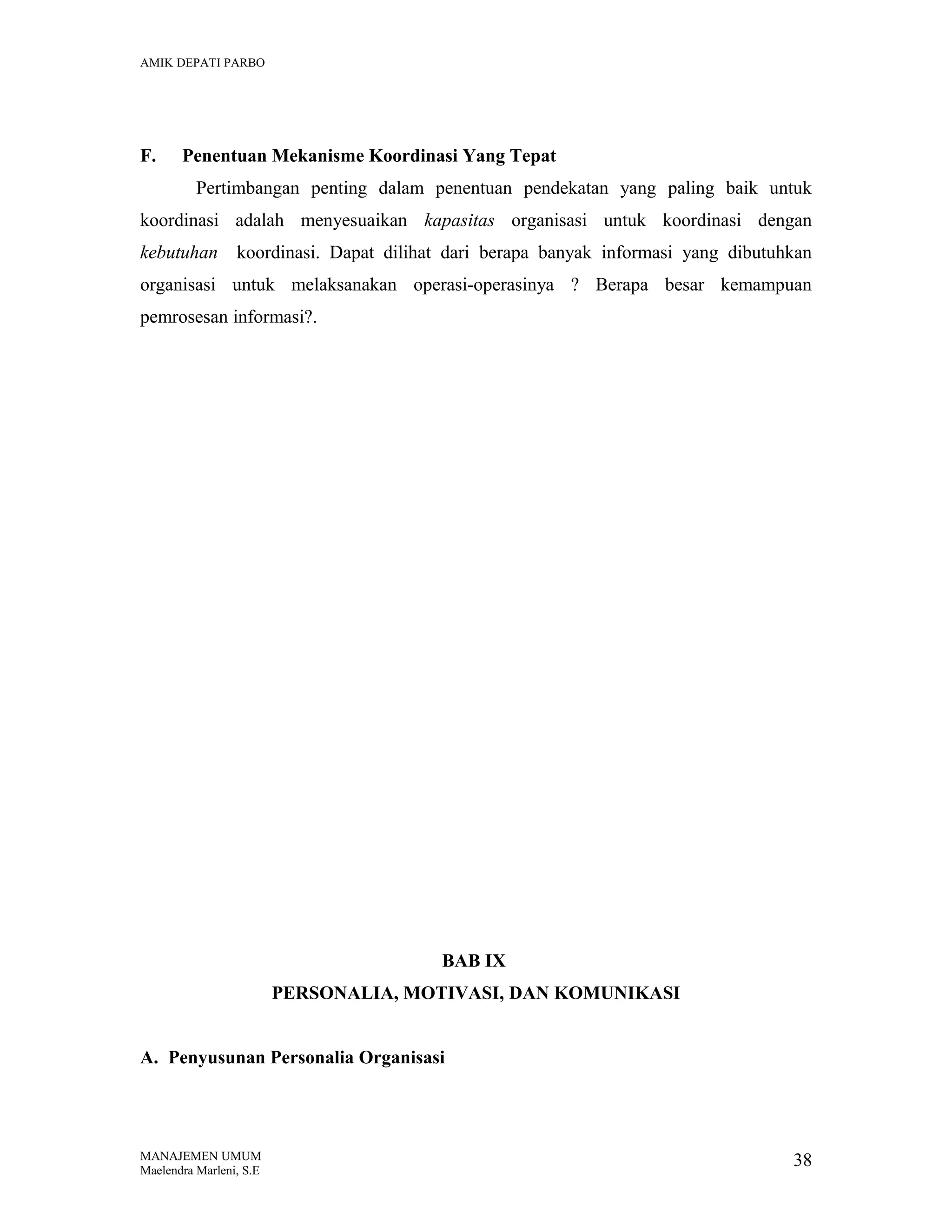 AMIK DEPATI PARBO

F.

Penentuan Mekanisme Koordinasi Yang Tepat
Pertimbangan penting dalam penentuan pendekatan yang paling baik untuk

koordinasi adalah menyesuaikan kapasitas organisasi untuk koordinasi dengan
kebutuhan

koordinasi. Dapat dilihat dari berapa banyak informasi yang dibutuhkan

organisasi untuk melaksanakan operasi-operasinya ? Berapa besar kemampuan
pemrosesan informasi?.

BAB IX
PERSONALIA, MOTIVASI, DAN KOMUNIKASI
A. Penyusunan Personalia Organisasi

MANAJEMEN UMUM
Maelendra Marleni, S.E

38

 