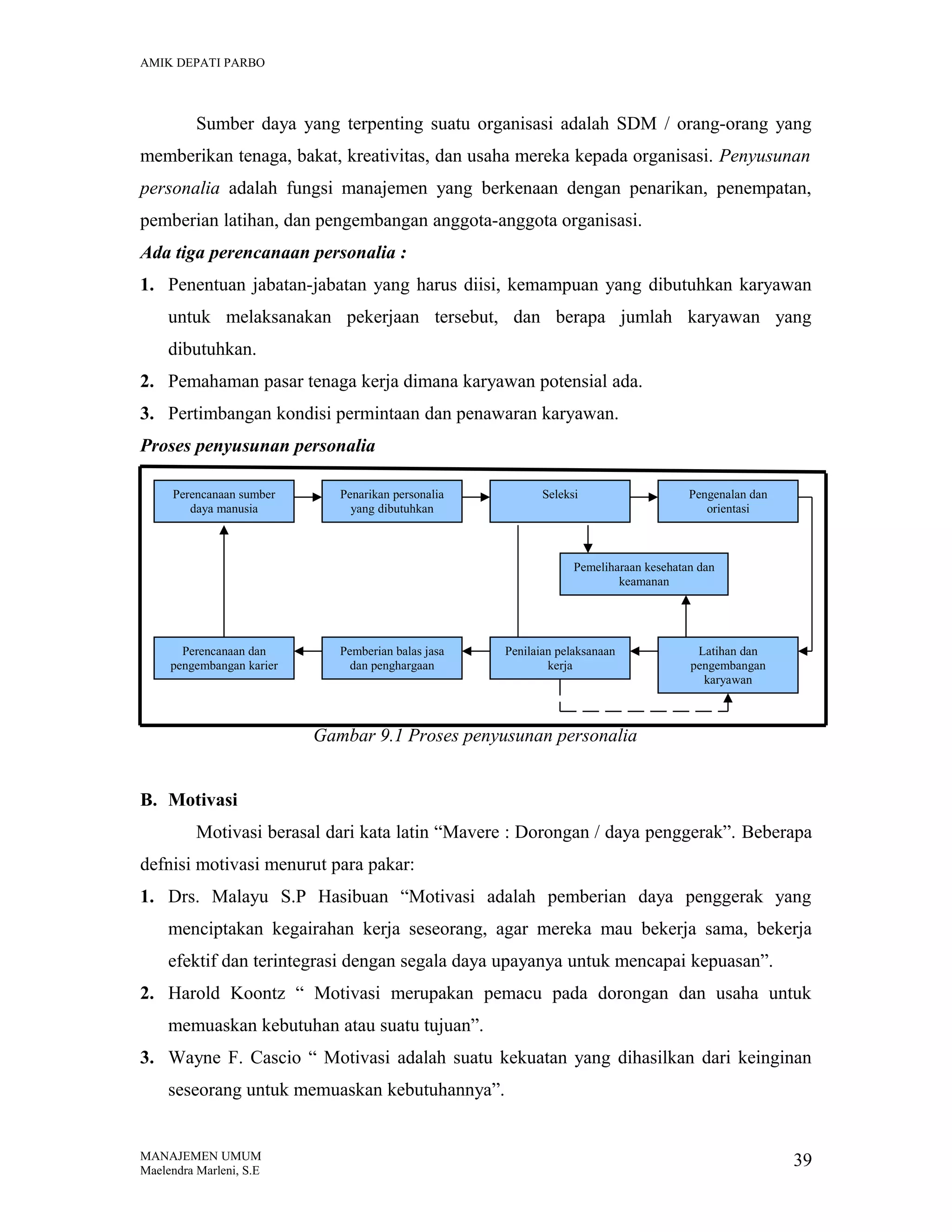AMIK DEPATI PARBO

Sumber daya yang terpenting suatu organisasi adalah SDM / orang-orang yang
memberikan tenaga, bakat, kreativitas, dan usaha mereka kepada organisasi. Penyusunan
personalia adalah fungsi manajemen yang berkenaan dengan penarikan, penempatan,
pemberian latihan, dan pengembangan anggota-anggota organisasi.
Ada tiga perencanaan personalia :
1. Penentuan jabatan-jabatan yang harus diisi, kemampuan yang dibutuhkan karyawan
untuk melaksanakan pekerjaan tersebut, dan berapa jumlah karyawan yang
dibutuhkan.
2. Pemahaman pasar tenaga kerja dimana karyawan potensial ada.
3. Pertimbangan kondisi permintaan dan penawaran karyawan.
Proses penyusunan personalia
Perencanaan sumber
daya manusia

Penarikan personalia
yang dibutuhkan

Seleksi

Pengenalan dan
orientasi

Pemeliharaan kesehatan dan
keamanan

Perencanaan dan
pengembangan karier

Pemberian balas jasa
dan penghargaan

Penilaian pelaksanaan
kerja

Latihan dan
pengembangan
karyawan

Gambar 9.1 Proses penyusunan personalia
B. Motivasi
Motivasi berasal dari kata latin “Mavere : Dorongan / daya penggerak”. Beberapa
defnisi motivasi menurut para pakar:
1. Drs. Malayu S.P Hasibuan “Motivasi adalah pemberian daya penggerak yang
menciptakan kegairahan kerja seseorang, agar mereka mau bekerja sama, bekerja
efektif dan terintegrasi dengan segala daya upayanya untuk mencapai kepuasan”.
2. Harold Koontz “ Motivasi merupakan pemacu pada dorongan dan usaha untuk
memuaskan kebutuhan atau suatu tujuan”.
3. Wayne F. Cascio “ Motivasi adalah suatu kekuatan yang dihasilkan dari keinginan
seseorang untuk memuaskan kebutuhannya”.

MANAJEMEN UMUM
Maelendra Marleni, S.E

39

 