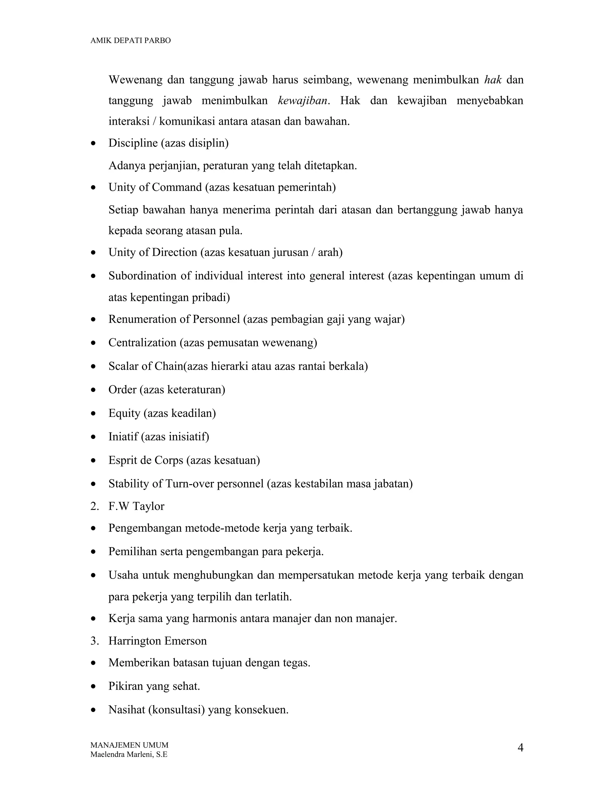 AMIK DEPATI PARBO

Wewenang dan tanggung jawab harus seimbang, wewenang menimbulkan hak dan
tanggung jawab menimbulkan kewajiban. Hak dan kewajiban menyebabkan
interaksi / komunikasi antara atasan dan bawahan.
•

Discipline (azas disiplin)
Adanya perjanjian, peraturan yang telah ditetapkan.

•

Unity of Command (azas kesatuan pemerintah)
Setiap bawahan hanya menerima perintah dari atasan dan bertanggung jawab hanya
kepada seorang atasan pula.

•

Unity of Direction (azas kesatuan jurusan / arah)

•

Subordination of individual interest into general interest (azas kepentingan umum di
atas kepentingan pribadi)

•

Renumeration of Personnel (azas pembagian gaji yang wajar)

•

Centralization (azas pemusatan wewenang)

•

Scalar of Chain(azas hierarki atau azas rantai berkala)

•

Order (azas keteraturan)

•

Equity (azas keadilan)

•

Iniatif (azas inisiatif)

•

Esprit de Corps (azas kesatuan)

•

Stability of Turn-over personnel (azas kestabilan masa jabatan)

2. F.W Taylor
•

Pengembangan metode-metode kerja yang terbaik.

•

Pemilihan serta pengembangan para pekerja.

•

Usaha untuk menghubungkan dan mempersatukan metode kerja yang terbaik dengan
para pekerja yang terpilih dan terlatih.

•

Kerja sama yang harmonis antara manajer dan non manajer.

3. Harrington Emerson
•

Memberikan batasan tujuan dengan tegas.

•

Pikiran yang sehat.

•

Nasihat (konsultasi) yang konsekuen.

MANAJEMEN UMUM
Maelendra Marleni, S.E

4

 