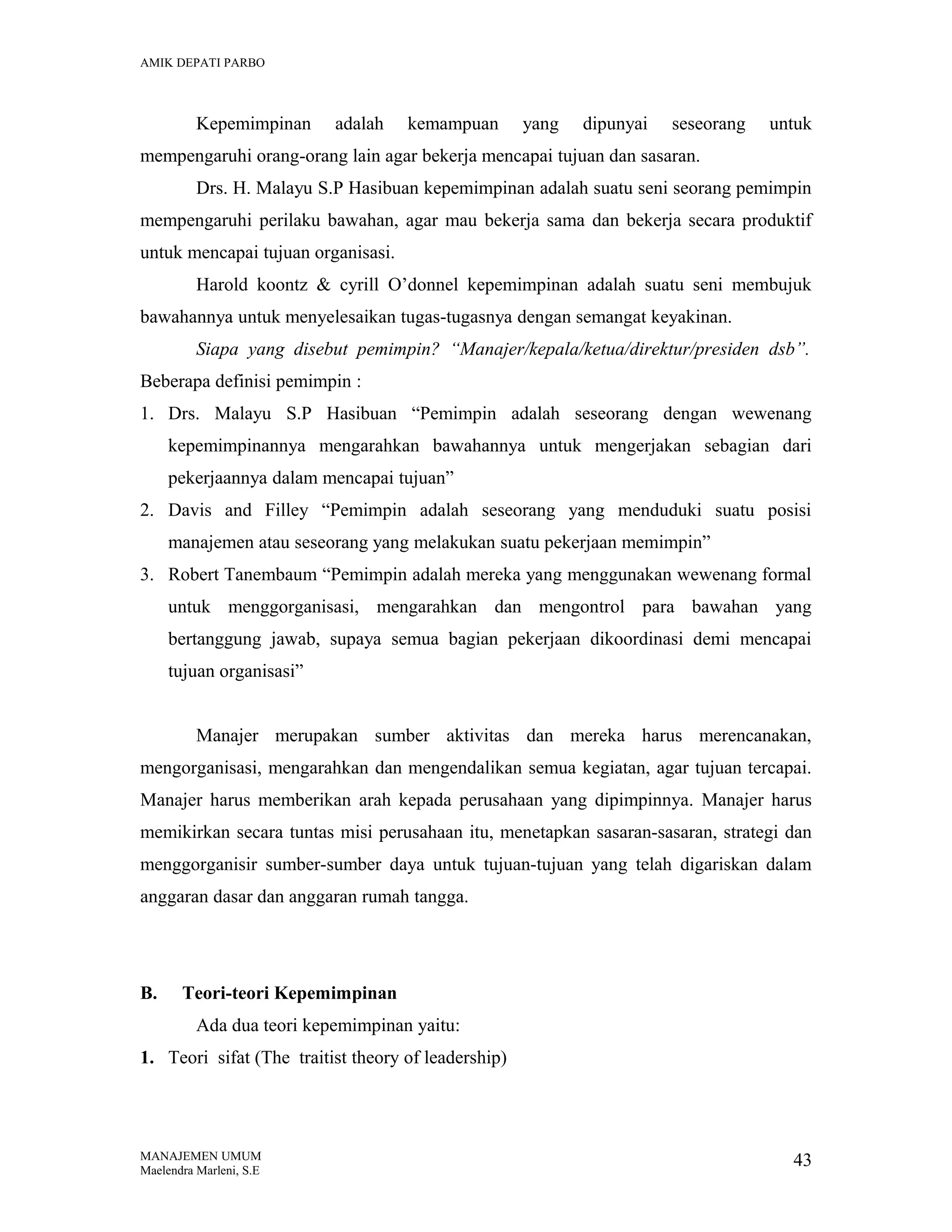 AMIK DEPATI PARBO

Kepemimpinan

adalah

kemampuan

yang

dipunyai

seseorang

untuk

mempengaruhi orang-orang lain agar bekerja mencapai tujuan dan sasaran.
Drs. H. Malayu S.P Hasibuan kepemimpinan adalah suatu seni seorang pemimpin
mempengaruhi perilaku bawahan, agar mau bekerja sama dan bekerja secara produktif
untuk mencapai tujuan organisasi.
Harold koontz & cyrill O’donnel kepemimpinan adalah suatu seni membujuk
bawahannya untuk menyelesaikan tugas-tugasnya dengan semangat keyakinan.
Siapa yang disebut pemimpin? “Manajer/kepala/ketua/direktur/presiden dsb”.
Beberapa definisi pemimpin :
1. Drs. Malayu S.P Hasibuan “Pemimpin adalah seseorang dengan wewenang
kepemimpinannya mengarahkan bawahannya untuk mengerjakan sebagian dari
pekerjaannya dalam mencapai tujuan”
2. Davis and Filley “Pemimpin adalah seseorang yang menduduki suatu posisi
manajemen atau seseorang yang melakukan suatu pekerjaan memimpin”
3. Robert Tanembaum “Pemimpin adalah mereka yang menggunakan wewenang formal
untuk menggorganisasi, mengarahkan dan mengontrol para bawahan yang
bertanggung jawab, supaya semua bagian pekerjaan dikoordinasi demi mencapai
tujuan organisasi”
Manajer merupakan sumber aktivitas dan mereka harus merencanakan,
mengorganisasi, mengarahkan dan mengendalikan semua kegiatan, agar tujuan tercapai.
Manajer harus memberikan arah kepada perusahaan yang dipimpinnya. Manajer harus
memikirkan secara tuntas misi perusahaan itu, menetapkan sasaran-sasaran, strategi dan
menggorganisir sumber-sumber daya untuk tujuan-tujuan yang telah digariskan dalam
anggaran dasar dan anggaran rumah tangga.

B.

Teori-teori Kepemimpinan
Ada dua teori kepemimpinan yaitu:

1. Teori sifat (The traitist theory of leadership)

MANAJEMEN UMUM
Maelendra Marleni, S.E

43

 