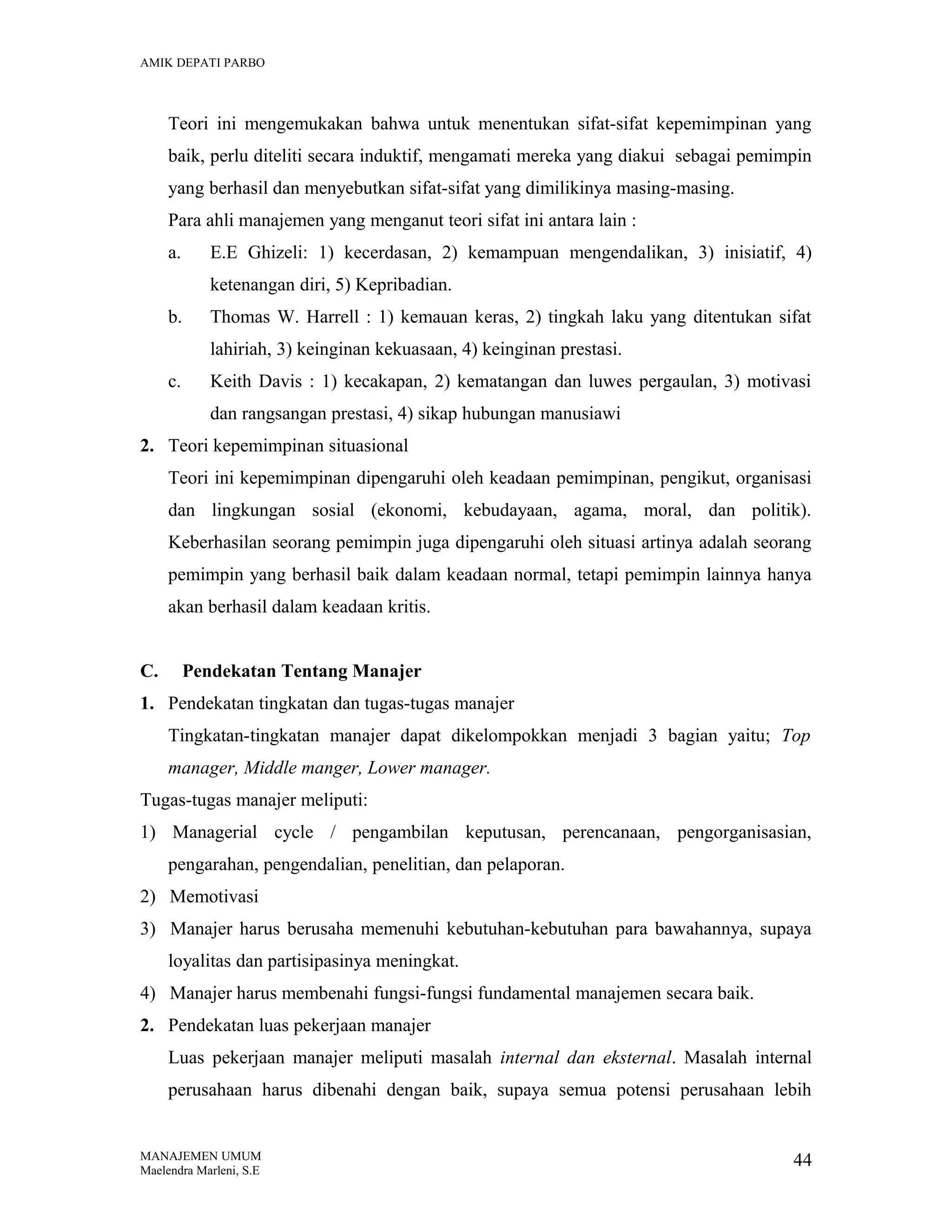 AMIK DEPATI PARBO

Teori ini mengemukakan bahwa untuk menentukan sifat-sifat kepemimpinan yang
baik, perlu diteliti secara induktif, mengamati mereka yang diakui sebagai pemimpin
yang berhasil dan menyebutkan sifat-sifat yang dimilikinya masing-masing.
Para ahli manajemen yang menganut teori sifat ini antara lain :
a.

E.E Ghizeli: 1) kecerdasan, 2) kemampuan mengendalikan, 3) inisiatif, 4)
ketenangan diri, 5) Kepribadian.

b.

Thomas W. Harrell : 1) kemauan keras, 2) tingkah laku yang ditentukan sifat
lahiriah, 3) keinginan kekuasaan, 4) keinginan prestasi.

c.

Keith Davis : 1) kecakapan, 2) kematangan dan luwes pergaulan, 3) motivasi
dan rangsangan prestasi, 4) sikap hubungan manusiawi

2. Teori kepemimpinan situasional
Teori ini kepemimpinan dipengaruhi oleh keadaan pemimpinan, pengikut, organisasi
dan lingkungan sosial (ekonomi, kebudayaan, agama, moral, dan politik).
Keberhasilan seorang pemimpin juga dipengaruhi oleh situasi artinya adalah seorang
pemimpin yang berhasil baik dalam keadaan normal, tetapi pemimpin lainnya hanya
akan berhasil dalam keadaan kritis.
C.

Pendekatan Tentang Manajer

1. Pendekatan tingkatan dan tugas-tugas manajer
Tingkatan-tingkatan manajer dapat dikelompokkan menjadi 3 bagian yaitu; Top
manager, Middle manger, Lower manager.
Tugas-tugas manajer meliputi:
1) Managerial cycle / pengambilan keputusan, perencanaan, pengorganisasian,
pengarahan, pengendalian, penelitian, dan pelaporan.
2) Memotivasi
3) Manajer harus berusaha memenuhi kebutuhan-kebutuhan para bawahannya, supaya
loyalitas dan partisipasinya meningkat.
4) Manajer harus membenahi fungsi-fungsi fundamental manajemen secara baik.
2. Pendekatan luas pekerjaan manajer
Luas pekerjaan manajer meliputi masalah internal dan eksternal. Masalah internal
perusahaan harus dibenahi dengan baik, supaya semua potensi perusahaan lebih

MANAJEMEN UMUM
Maelendra Marleni, S.E

44

 