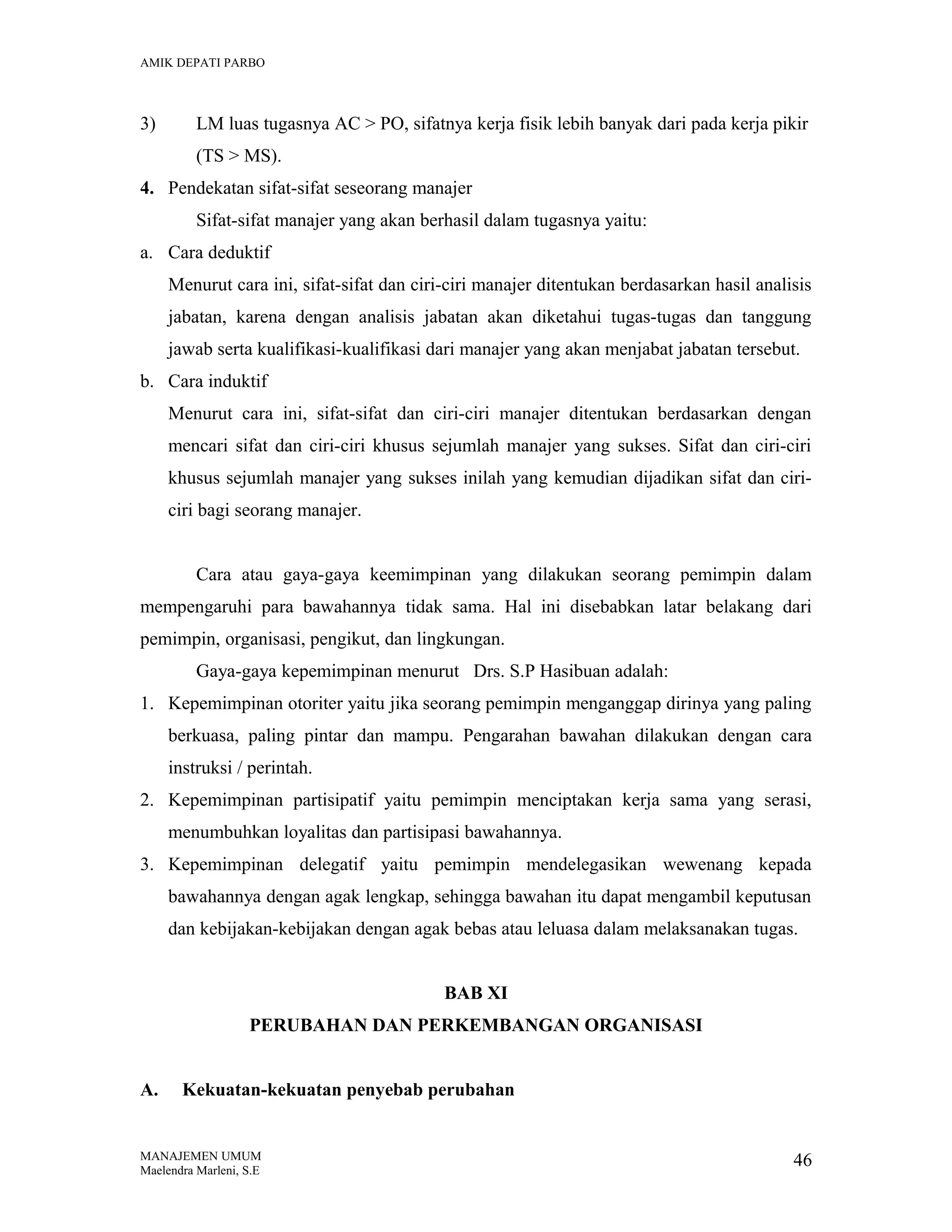 AMIK DEPATI PARBO

3)

LM luas tugasnya AC > PO, sifatnya kerja fisik lebih banyak dari pada kerja pikir
(TS > MS).

4. Pendekatan sifat-sifat seseorang manajer
Sifat-sifat manajer yang akan berhasil dalam tugasnya yaitu:
a. Cara deduktif
Menurut cara ini, sifat-sifat dan ciri-ciri manajer ditentukan berdasarkan hasil analisis
jabatan, karena dengan analisis jabatan akan diketahui tugas-tugas dan tanggung
jawab serta kualifikasi-kualifikasi dari manajer yang akan menjabat jabatan tersebut.
b. Cara induktif
Menurut cara ini, sifat-sifat dan ciri-ciri manajer ditentukan berdasarkan dengan
mencari sifat dan ciri-ciri khusus sejumlah manajer yang sukses. Sifat dan ciri-ciri
khusus sejumlah manajer yang sukses inilah yang kemudian dijadikan sifat dan ciriciri bagi seorang manajer.
Cara atau gaya-gaya keemimpinan yang dilakukan seorang pemimpin dalam
mempengaruhi para bawahannya tidak sama. Hal ini disebabkan latar belakang dari
pemimpin, organisasi, pengikut, dan lingkungan.
Gaya-gaya kepemimpinan menurut Drs. S.P Hasibuan adalah:
1. Kepemimpinan otoriter yaitu jika seorang pemimpin menganggap dirinya yang paling
berkuasa, paling pintar dan mampu. Pengarahan bawahan dilakukan dengan cara
instruksi / perintah.
2. Kepemimpinan partisipatif yaitu pemimpin menciptakan kerja sama yang serasi,
menumbuhkan loyalitas dan partisipasi bawahannya.
3. Kepemimpinan delegatif yaitu pemimpin mendelegasikan wewenang kepada
bawahannya dengan agak lengkap, sehingga bawahan itu dapat mengambil keputusan
dan kebijakan-kebijakan dengan agak bebas atau leluasa dalam melaksanakan tugas.
BAB XI
PERUBAHAN DAN PERKEMBANGAN ORGANISASI
A.

Kekuatan-kekuatan penyebab perubahan

MANAJEMEN UMUM
Maelendra Marleni, S.E

46

 
