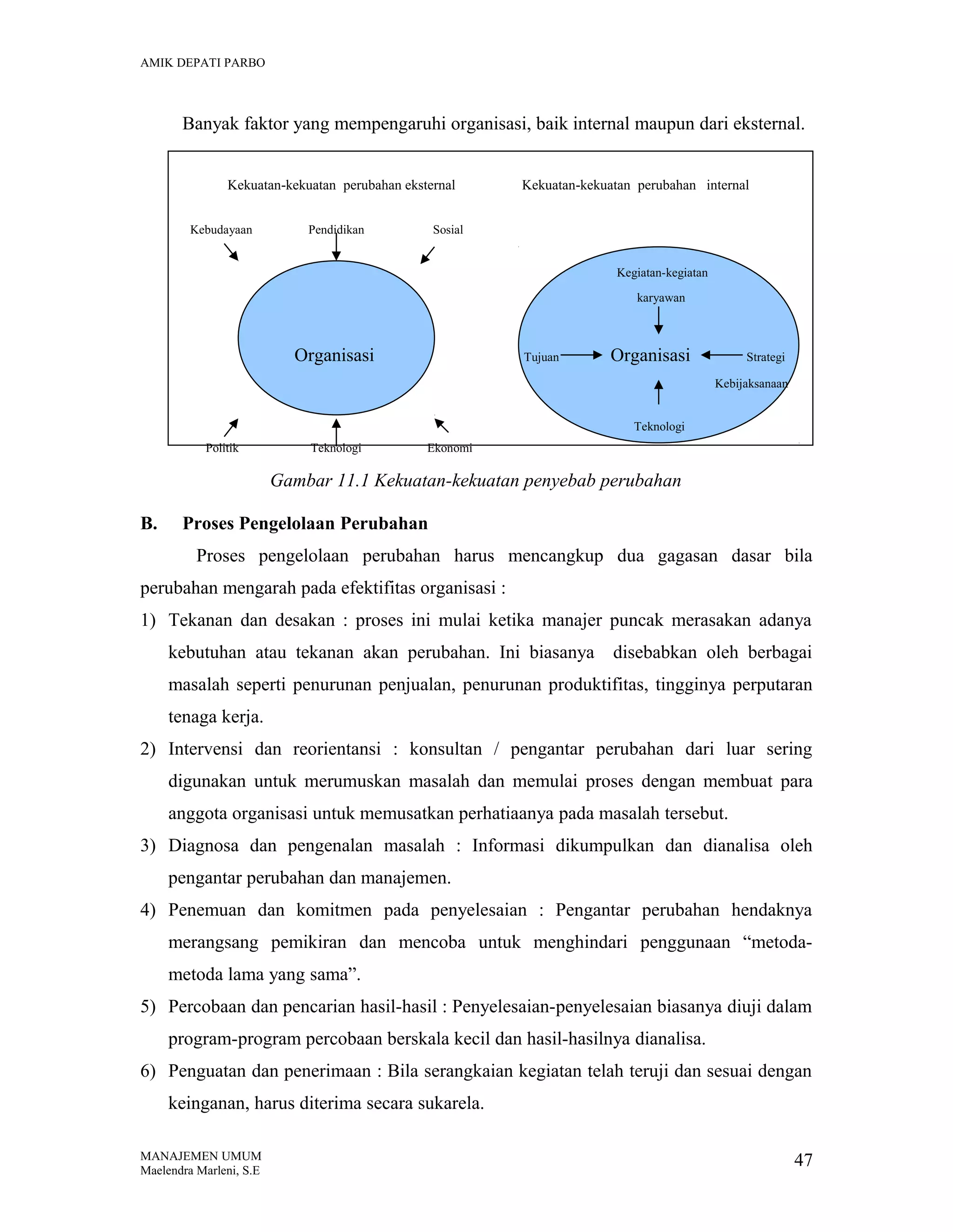 AMIK DEPATI PARBO

Banyak faktor yang mempengaruhi organisasi, baik internal maupun dari eksternal.
Kekuatan-kekuatan perubahan eksternal
Kebudayaan

Pendidikan

Kekuatan-kekuatan perubahan internal

Sosial
Kegiatan-kegiatan
karyawan

Organisasi

Tujuan

Organisasi

Strategi
Kebijaksanaan

Teknologi
Politik

Teknologi

Ekonomi

Gambar 11.1 Kekuatan-kekuatan penyebab perubahan
B.

Proses Pengelolaan Perubahan
Proses pengelolaan perubahan harus mencangkup dua gagasan dasar bila

perubahan mengarah pada efektifitas organisasi :
1) Tekanan dan desakan : proses ini mulai ketika manajer puncak merasakan adanya
kebutuhan atau tekanan akan perubahan. Ini biasanya

disebabkan oleh berbagai

masalah seperti penurunan penjualan, penurunan produktifitas, tingginya perputaran
tenaga kerja.
2) Intervensi dan reorientansi : konsultan / pengantar perubahan dari luar sering
digunakan untuk merumuskan masalah dan memulai proses dengan membuat para
anggota organisasi untuk memusatkan perhatiaanya pada masalah tersebut.
3) Diagnosa dan pengenalan masalah : Informasi dikumpulkan dan dianalisa oleh
pengantar perubahan dan manajemen.
4) Penemuan dan komitmen pada penyelesaian : Pengantar perubahan hendaknya
merangsang pemikiran dan mencoba untuk menghindari penggunaan “metodametoda lama yang sama”.
5) Percobaan dan pencarian hasil-hasil : Penyelesaian-penyelesaian biasanya diuji dalam
program-program percobaan berskala kecil dan hasil-hasilnya dianalisa.
6) Penguatan dan penerimaan : Bila serangkaian kegiatan telah teruji dan sesuai dengan
keinganan, harus diterima secara sukarela.
MANAJEMEN UMUM
Maelendra Marleni, S.E

47

 