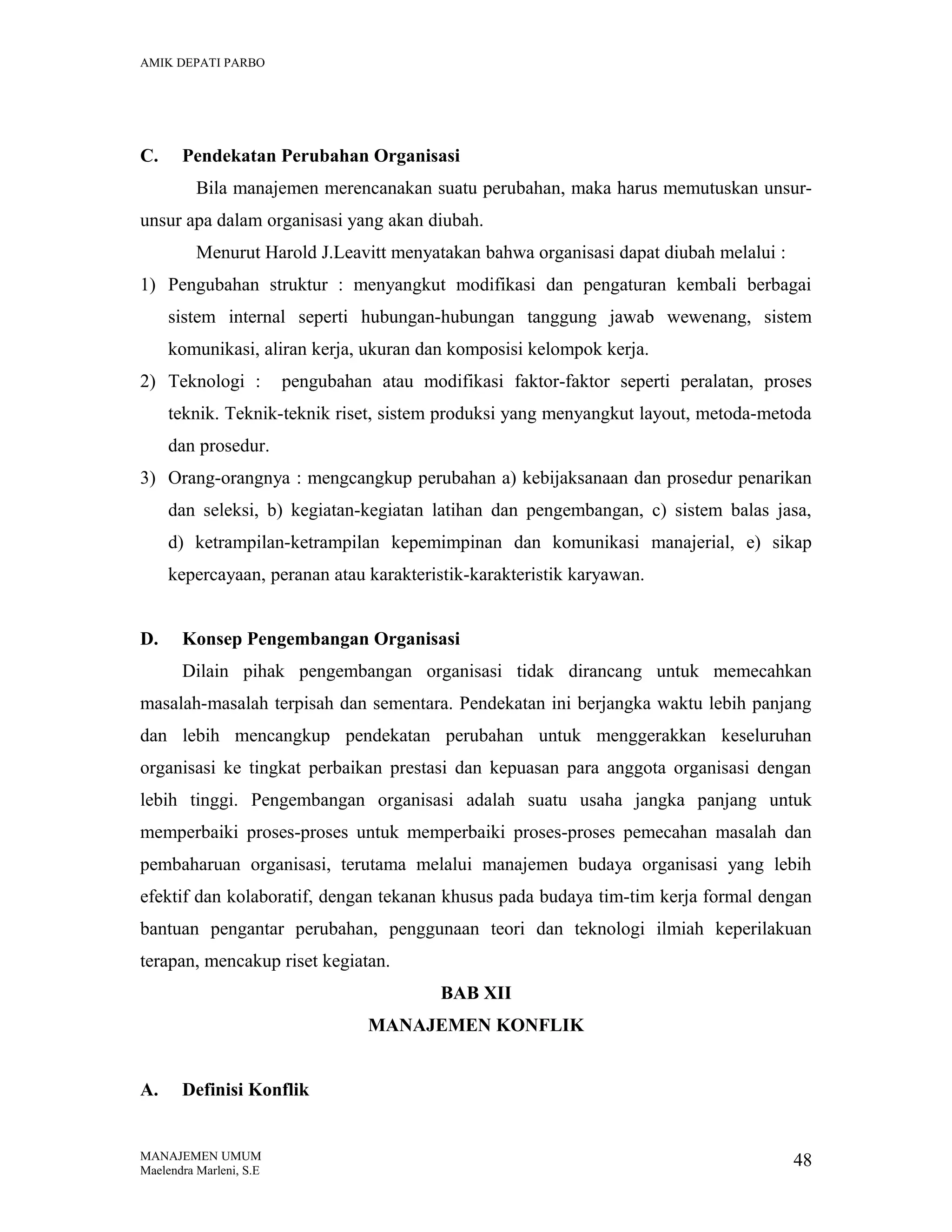 AMIK DEPATI PARBO

C.

Pendekatan Perubahan Organisasi
Bila manajemen merencanakan suatu perubahan, maka harus memutuskan unsur-

unsur apa dalam organisasi yang akan diubah.
Menurut Harold J.Leavitt menyatakan bahwa organisasi dapat diubah melalui :
1) Pengubahan struktur : menyangkut modifikasi dan pengaturan kembali berbagai
sistem internal seperti hubungan-hubungan tanggung jawab wewenang, sistem
komunikasi, aliran kerja, ukuran dan komposisi kelompok kerja.
2) Teknologi :

pengubahan atau modifikasi faktor-faktor seperti peralatan, proses

teknik. Teknik-teknik riset, sistem produksi yang menyangkut layout, metoda-metoda
dan prosedur.
3) Orang-orangnya : mengcangkup perubahan a) kebijaksanaan dan prosedur penarikan
dan seleksi, b) kegiatan-kegiatan latihan dan pengembangan, c) sistem balas jasa,
d) ketrampilan-ketrampilan kepemimpinan dan komunikasi manajerial, e) sikap
kepercayaan, peranan atau karakteristik-karakteristik karyawan.
D.

Konsep Pengembangan Organisasi
Dilain pihak pengembangan organisasi tidak dirancang untuk memecahkan

masalah-masalah terpisah dan sementara. Pendekatan ini berjangka waktu lebih panjang
dan lebih mencangkup pendekatan perubahan untuk menggerakkan keseluruhan
organisasi ke tingkat perbaikan prestasi dan kepuasan para anggota organisasi dengan
lebih tinggi. Pengembangan organisasi adalah suatu usaha jangka panjang untuk
memperbaiki proses-proses untuk memperbaiki proses-proses pemecahan masalah dan
pembaharuan organisasi, terutama melalui manajemen budaya organisasi yang lebih
efektif dan kolaboratif, dengan tekanan khusus pada budaya tim-tim kerja formal dengan
bantuan pengantar perubahan, penggunaan teori dan teknologi ilmiah keperilakuan
terapan, mencakup riset kegiatan.
BAB XII
MANAJEMEN KONFLIK
A.

Definisi Konflik

MANAJEMEN UMUM
Maelendra Marleni, S.E

48

 