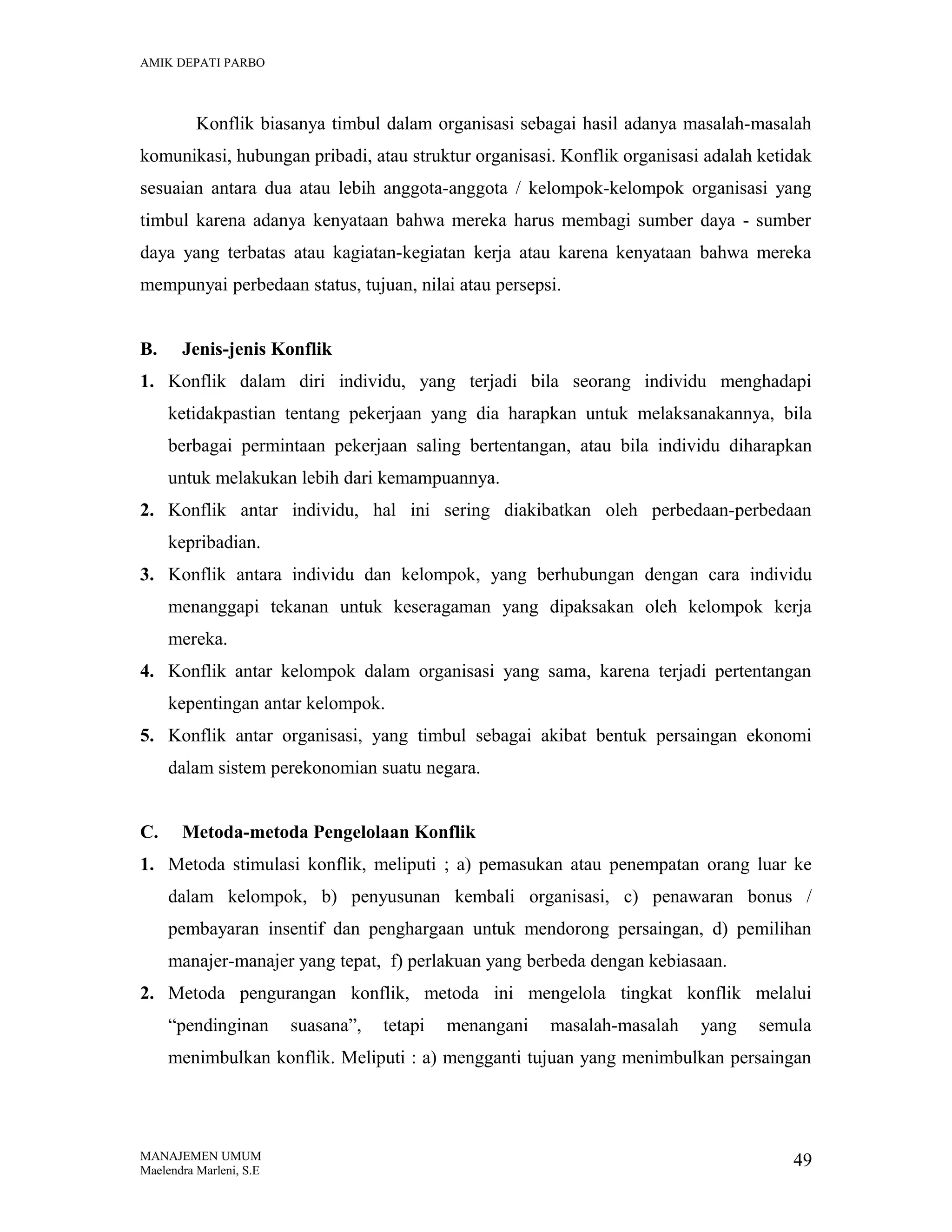 AMIK DEPATI PARBO

Konflik biasanya timbul dalam organisasi sebagai hasil adanya masalah-masalah
komunikasi, hubungan pribadi, atau struktur organisasi. Konflik organisasi adalah ketidak
sesuaian antara dua atau lebih anggota-anggota / kelompok-kelompok organisasi yang
timbul karena adanya kenyataan bahwa mereka harus membagi sumber daya - sumber
daya yang terbatas atau kagiatan-kegiatan kerja atau karena kenyataan bahwa mereka
mempunyai perbedaan status, tujuan, nilai atau persepsi.
B.

Jenis-jenis Konflik

1. Konflik dalam diri individu, yang terjadi bila seorang individu menghadapi
ketidakpastian tentang pekerjaan yang dia harapkan untuk melaksanakannya, bila
berbagai permintaan pekerjaan saling bertentangan, atau bila individu diharapkan
untuk melakukan lebih dari kemampuannya.
2. Konflik antar individu, hal ini sering diakibatkan oleh perbedaan-perbedaan
kepribadian.
3. Konflik antara individu dan kelompok, yang berhubungan dengan cara individu
menanggapi tekanan untuk keseragaman yang dipaksakan oleh kelompok kerja
mereka.
4. Konflik antar kelompok dalam organisasi yang sama, karena terjadi pertentangan
kepentingan antar kelompok.
5. Konflik antar organisasi, yang timbul sebagai akibat bentuk persaingan ekonomi
dalam sistem perekonomian suatu negara.
C.

Metoda-metoda Pengelolaan Konflik

1. Metoda stimulasi konflik, meliputi ; a) pemasukan atau penempatan orang luar ke
dalam kelompok, b) penyusunan kembali organisasi, c) penawaran bonus /
pembayaran insentif dan penghargaan untuk mendorong persaingan, d) pemilihan
manajer-manajer yang tepat, f) perlakuan yang berbeda dengan kebiasaan.
2. Metoda pengurangan konflik, metoda ini mengelola tingkat konflik melalui
“pendinginan

suasana”,

tetapi

menangani

masalah-masalah

yang

semula

menimbulkan konflik. Meliputi : a) mengganti tujuan yang menimbulkan persaingan

MANAJEMEN UMUM
Maelendra Marleni, S.E

49

 