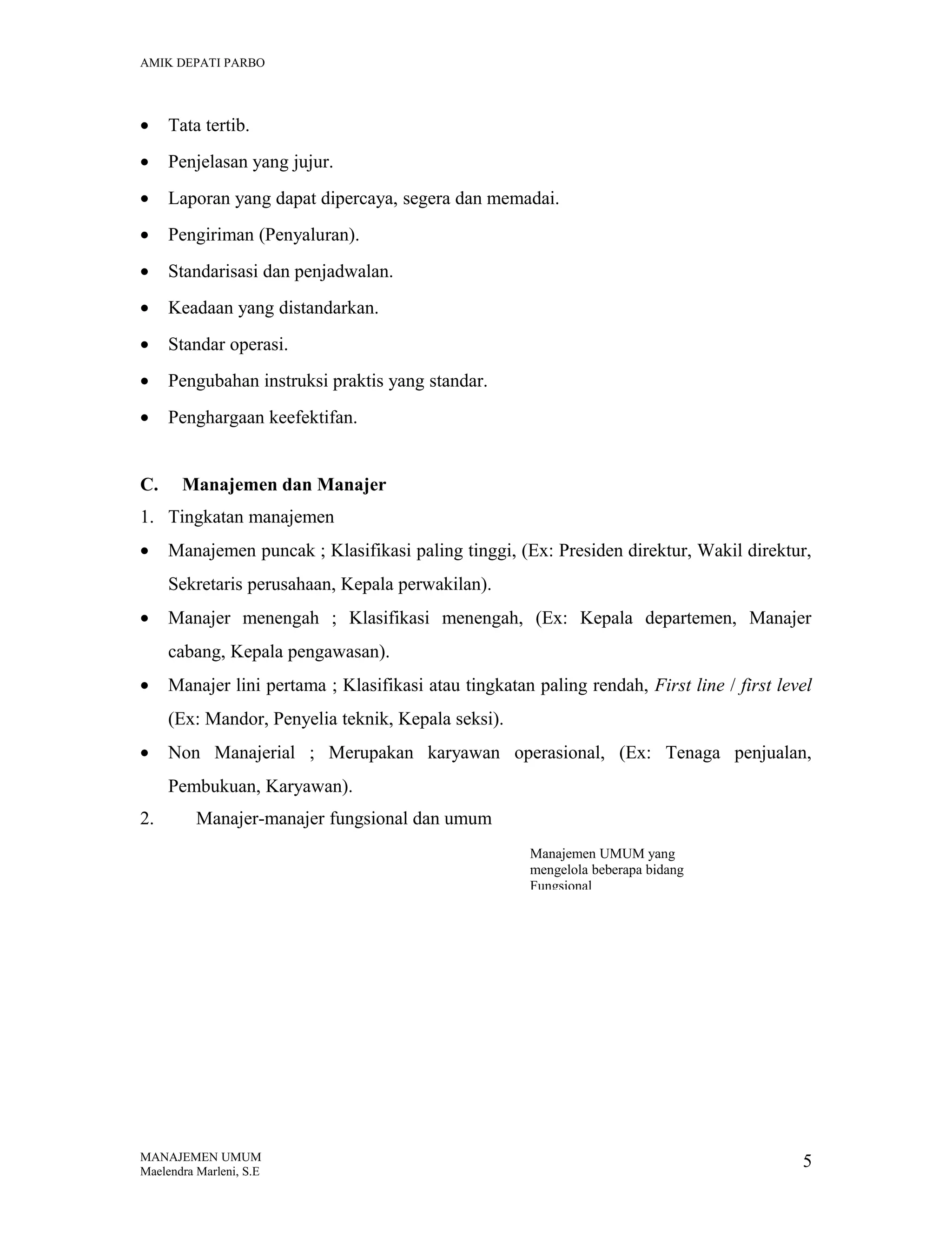 AMIK DEPATI PARBO

•

Tata tertib.

•

Penjelasan yang jujur.

•

Laporan yang dapat dipercaya, segera dan memadai.

•

Pengiriman (Penyaluran).

•

Standarisasi dan penjadwalan.

•

Keadaan yang distandarkan.

•

Standar operasi.

•

Pengubahan instruksi praktis yang standar.

•

Penghargaan keefektifan.

C.

Manajemen dan Manajer

1. Tingkatan manajemen
•

Manajemen puncak ; Klasifikasi paling tinggi, (Ex: Presiden direktur, Wakil direktur,
Sekretaris perusahaan, Kepala perwakilan).

•

Manajer menengah ; Klasifikasi menengah, (Ex: Kepala departemen, Manajer
cabang, Kepala pengawasan).

•

Manajer lini pertama ; Klasifikasi atau tingkatan paling rendah, First line / first level
(Ex: Mandor, Penyelia teknik, Kepala seksi).

•

Non Manajerial ; Merupakan karyawan operasional, (Ex: Tenaga penjualan,
Pembukuan, Karyawan).

2.

Manajer-manajer fungsional dan umum
Manajemen UMUM yang
mengelola beberapa bidang
Fungsional

MANAJEMEN UMUM
Maelendra Marleni, S.E

5

 