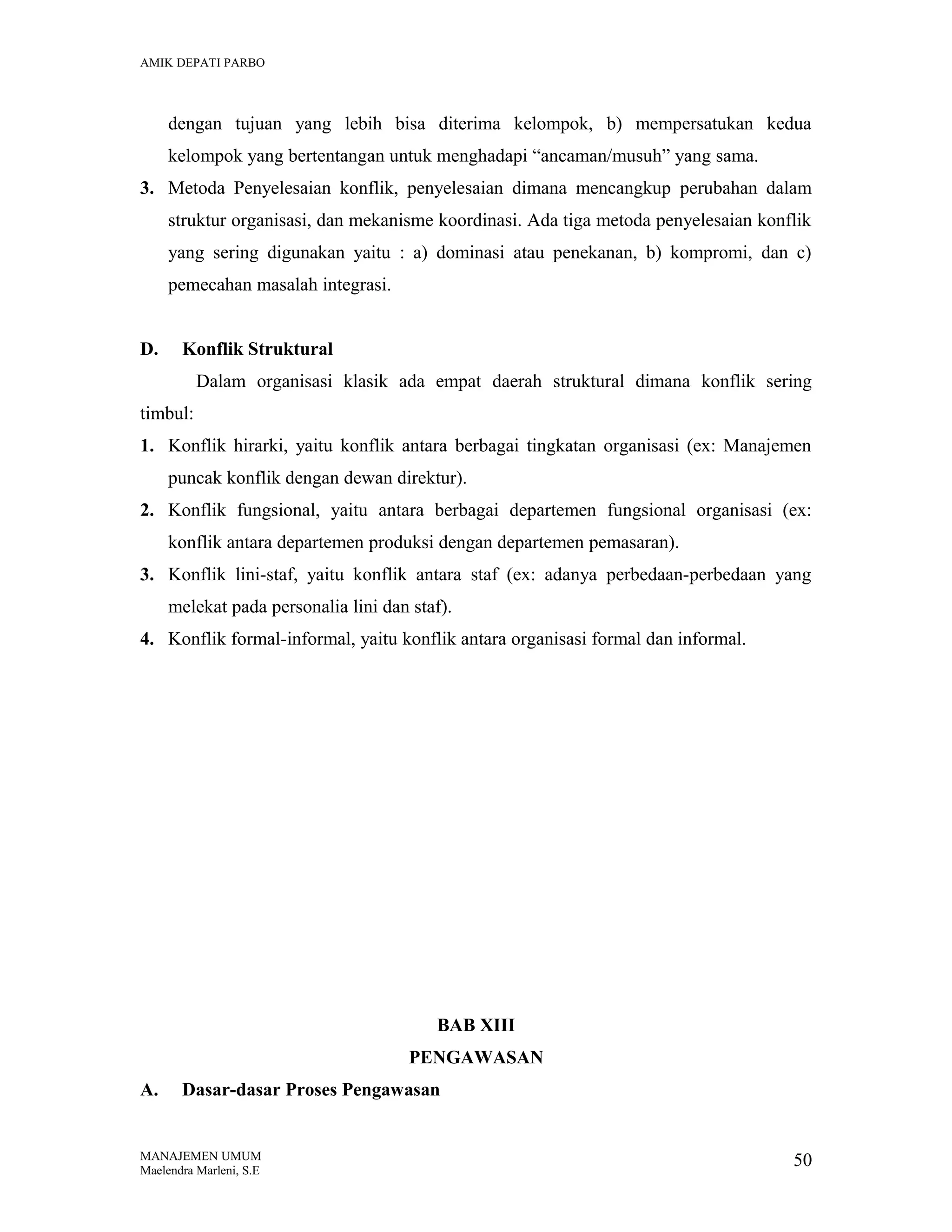 AMIK DEPATI PARBO

dengan tujuan yang lebih bisa diterima kelompok, b) mempersatukan kedua
kelompok yang bertentangan untuk menghadapi “ancaman/musuh” yang sama.
3. Metoda Penyelesaian konflik, penyelesaian dimana mencangkup perubahan dalam
struktur organisasi, dan mekanisme koordinasi. Ada tiga metoda penyelesaian konflik
yang sering digunakan yaitu : a) dominasi atau penekanan, b) kompromi, dan c)
pemecahan masalah integrasi.
D.

Konflik Struktural
Dalam organisasi klasik ada empat daerah struktural dimana konflik sering

timbul:
1. Konflik hirarki, yaitu konflik antara berbagai tingkatan organisasi (ex: Manajemen
puncak konflik dengan dewan direktur).
2. Konflik fungsional, yaitu antara berbagai departemen fungsional organisasi (ex:
konflik antara departemen produksi dengan departemen pemasaran).
3. Konflik lini-staf, yaitu konflik antara staf (ex: adanya perbedaan-perbedaan yang
melekat pada personalia lini dan staf).
4. Konflik formal-informal, yaitu konflik antara organisasi formal dan informal.

BAB XIII
PENGAWASAN
A.

Dasar-dasar Proses Pengawasan

MANAJEMEN UMUM
Maelendra Marleni, S.E

50

 
