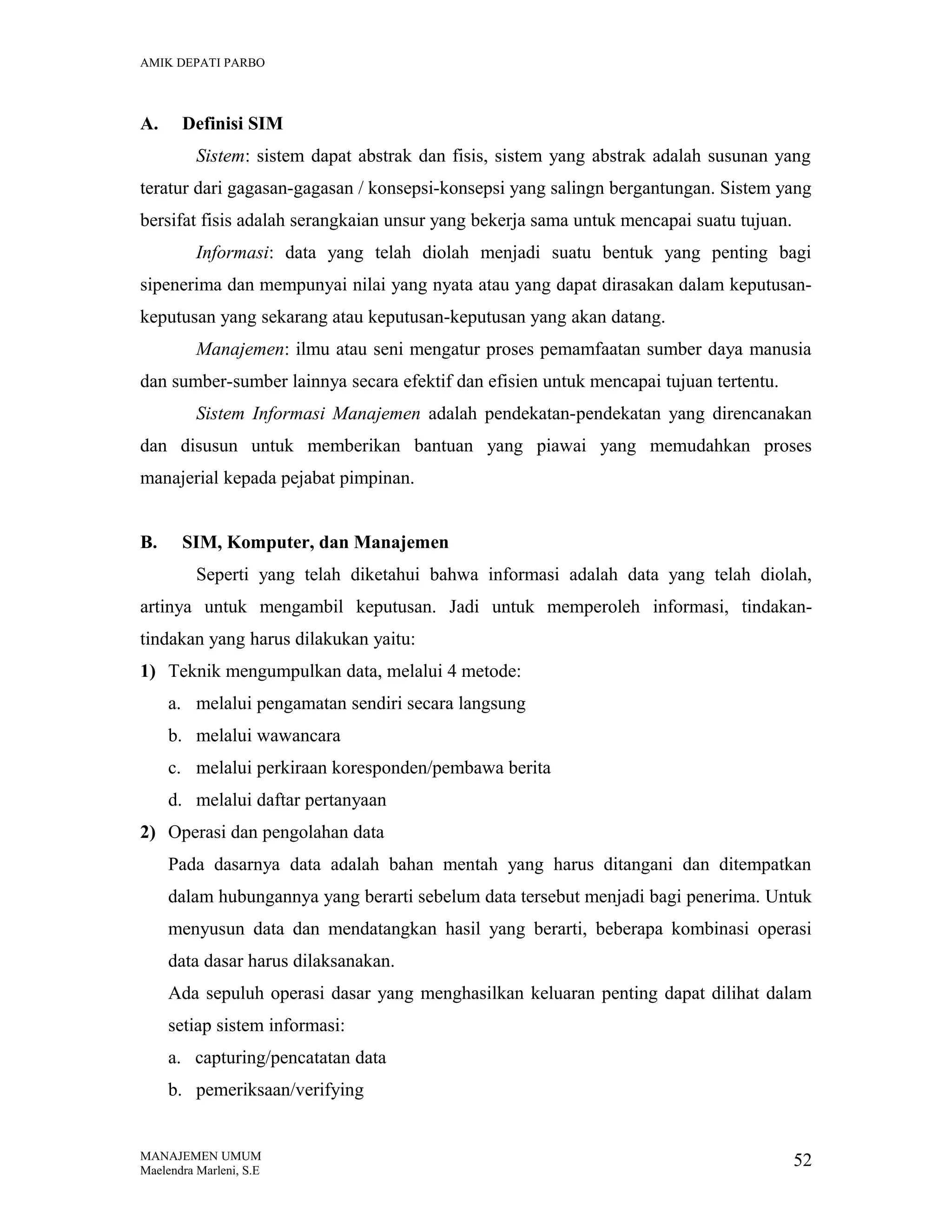 AMIK DEPATI PARBO

A.

Definisi SIM
Sistem: sistem dapat abstrak dan fisis, sistem yang abstrak adalah susunan yang

teratur dari gagasan-gagasan / konsepsi-konsepsi yang salingn bergantungan. Sistem yang
bersifat fisis adalah serangkaian unsur yang bekerja sama untuk mencapai suatu tujuan.
Informasi: data yang telah diolah menjadi suatu bentuk yang penting bagi
sipenerima dan mempunyai nilai yang nyata atau yang dapat dirasakan dalam keputusankeputusan yang sekarang atau keputusan-keputusan yang akan datang.
Manajemen: ilmu atau seni mengatur proses pemamfaatan sumber daya manusia
dan sumber-sumber lainnya secara efektif dan efisien untuk mencapai tujuan tertentu.
Sistem Informasi Manajemen adalah pendekatan-pendekatan yang direncanakan
dan disusun untuk memberikan bantuan yang piawai yang memudahkan proses
manajerial kepada pejabat pimpinan.
B.

SIM, Komputer, dan Manajemen
Seperti yang telah diketahui bahwa informasi adalah data yang telah diolah,

artinya untuk mengambil keputusan. Jadi untuk memperoleh informasi, tindakantindakan yang harus dilakukan yaitu:
1) Teknik mengumpulkan data, melalui 4 metode:
a. melalui pengamatan sendiri secara langsung
b. melalui wawancara
c. melalui perkiraan koresponden/pembawa berita
d. melalui daftar pertanyaan
2) Operasi dan pengolahan data
Pada dasarnya data adalah bahan mentah yang harus ditangani dan ditempatkan
dalam hubungannya yang berarti sebelum data tersebut menjadi bagi penerima. Untuk
menyusun data dan mendatangkan hasil yang berarti, beberapa kombinasi operasi
data dasar harus dilaksanakan.
Ada sepuluh operasi dasar yang menghasilkan keluaran penting dapat dilihat dalam
setiap sistem informasi:
a. capturing/pencatatan data
b. pemeriksaan/verifying

MANAJEMEN UMUM
Maelendra Marleni, S.E

52

 