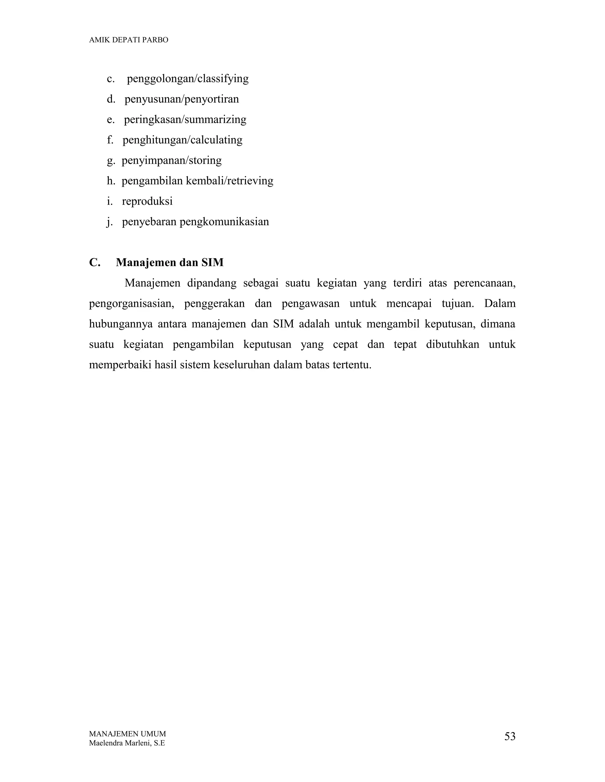 AMIK DEPATI PARBO

c.

penggolongan/classifying

d. penyusunan/penyortiran
e. peringkasan/summarizing
f. penghitungan/calculating
g. penyimpanan/storing
h. pengambilan kembali/retrieving
i. reproduksi
j. penyebaran pengkomunikasian
C.

Manajemen dan SIM
Manajemen dipandang sebagai suatu kegiatan yang terdiri atas perencanaan,

pengorganisasian, penggerakan dan pengawasan untuk mencapai tujuan. Dalam
hubungannya antara manajemen dan SIM adalah untuk mengambil keputusan, dimana
suatu kegiatan pengambilan keputusan yang cepat dan tepat dibutuhkan untuk
memperbaiki hasil sistem keseluruhan dalam batas tertentu.

MANAJEMEN UMUM
Maelendra Marleni, S.E

53

 