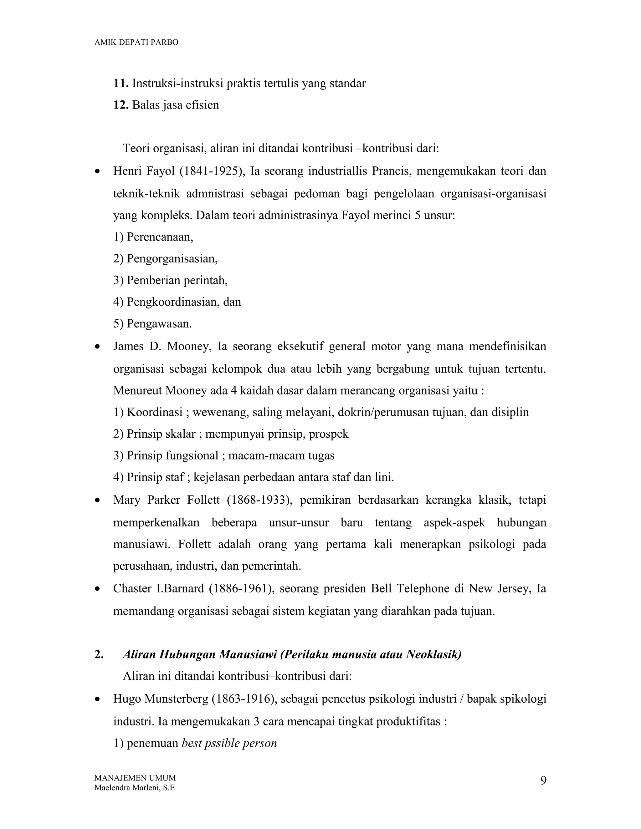 AMIK DEPATI PARBO

11. Instruksi-instruksi praktis tertulis yang standar
12. Balas jasa efisien
Teori organisasi, aliran ini ditandai kontribusi –kontribusi dari:
•

Henri Fayol (1841-1925), Ia seorang industriallis Prancis, mengemukakan teori dan
teknik-teknik admnistrasi sebagai pedoman bagi pengelolaan organisasi-organisasi
yang kompleks. Dalam teori administrasinya Fayol merinci 5 unsur:
1) Perencanaan,
2) Pengorganisasian,
3) Pemberian perintah,
4) Pengkoordinasian, dan
5) Pengawasan.

•

James D. Mooney, Ia seorang eksekutif general motor yang mana mendefinisikan
organisasi sebagai kelompok dua atau lebih yang bergabung untuk tujuan tertentu.
Menureut Mooney ada 4 kaidah dasar dalam merancang organisasi yaitu :
1) Koordinasi ; wewenang, saling melayani, dokrin/perumusan tujuan, dan disiplin
2) Prinsip skalar ; mempunyai prinsip, prospek
3) Prinsip fungsional ; macam-macam tugas
4) Prinsip staf ; kejelasan perbedaan antara staf dan lini.

•

Mary Parker Follett (1868-1933), pemikiran berdasarkan kerangka klasik, tetapi
memperkenalkan beberapa unsur-unsur baru tentang aspek-aspek hubungan
manusiawi. Follett adalah orang yang pertama kali menerapkan psikologi pada
perusahaan, industri, dan pemerintah.

•

Chaster I.Barnard (1886-1961), seorang presiden Bell Telephone di New Jersey, Ia
memandang organisasi sebagai sistem kegiatan yang diarahkan pada tujuan.

2.

Aliran Hubungan Manusiawi (Perilaku manusia atau Neoklasik)
Aliran ini ditandai kontribusi–kontribusi dari:

•

Hugo Munsterberg (1863-1916), sebagai pencetus psikologi industri / bapak spikologi
industri. Ia mengemukakan 3 cara mencapai tingkat produktifitas :
1) penemuan best pssible person

MANAJEMEN UMUM
Maelendra Marleni, S.E

9

 