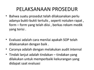 PELAKSANAAN PROSEDUR
• Bahwa suatu prosedut telah dilaksanakan perlu
adanya bukti-bukti tertulis , seperti notulen rapat ,
form – form yang telah diisi , berkas rekam medik
yang terisi .
• Evaluasi adalah cara menilai apakah SOP telah
dilaksanakan dengan baik .
• Caranya adalah dengan melakukan audit internal
• Tindak lanjut adalah tindakan – tindakan yang
dilakukan untuk memperbaiki kekurangan yang
didapat saat evaluasi
 