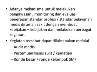 • Adanya mekanisme untuk melakukan
pengawasan , monitoring dan evaluasi
penerapan standar profesi / standar pelayanan
medis dirumah sakit dengan membuat
kebijakan – kebijakan dan melakukan berbagai
kegiatan.
• Kegiatan tersebut dapat dilaksanakan melalui
–Audit medis
–Pertemuan kasus sulit / kematian
–Ronde besar / ronde kelompok SMF
 