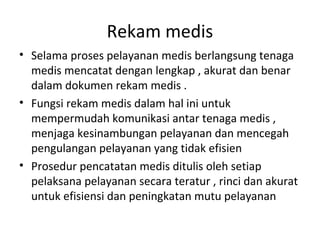 Rekam medis
• Selama proses pelayanan medis berlangsung tenaga
medis mencatat dengan lengkap , akurat dan benar
dalam dokumen rekam medis .
• Fungsi rekam medis dalam hal ini untuk
mempermudah komunikasi antar tenaga medis ,
menjaga kesinambungan pelayanan dan mencegah
pengulangan pelayanan yang tidak efisien
• Prosedur pencatatan medis ditulis oleh setiap
pelaksana pelayanan secara teratur , rinci dan akurat
untuk efisiensi dan peningkatan mutu pelayanan
 