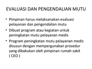 EVALUASI DAN PENGENDALIAN MUTU
• Pimpinan harus melaksanakan evaluasi
pelayanan dan pengendalian mutu
• Dibuat program atau kegiatan untuk
peningkatan mutu pelayanan medis
• Program peningkatan mutu pelayanan medis
disusun dengan mempergunakan prosedur
yang dibakukan oleh pimpinan rumah sakit
( CEO )
 