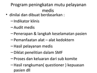 Program peningkatan mutu pelayanan
medis
• dinilai dan dibuat berdasarkan :
–Indikator klinis
–Audit medis
–Penerapan & langkah keselamatan pasien
–Pemanfaatan alat – alat kedoktern
–Hasil pelayanan medis
–Diklat penelitian dalam SMF
–Proses dan keluaran dari sub komite
–Hasil rangkuman( questioner ) kepuasan
pasien dll
 