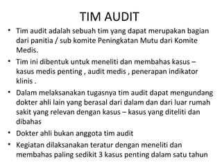 TIM AUDIT
• Tim audit adalah sebuah tim yang dapat merupakan bagian
dari panitia / sub komite Peningkatan Mutu dari Komite
Medis.
• Tim ini dibentuk untuk meneliti dan membahas kasus –
kasus medis penting , audit medis , penerapan indikator
klinis .
• Dalam melaksanakan tugasnya tim audit dapat mengundang
dokter ahli lain yang berasal dari dalam dan dari luar rumah
sakit yang relevan dengan kasus – kasus yang diteliti dan
dibahas
• Dokter ahli bukan anggota tim audit
• Kegiatan dilaksanakan teratur dengan meneliti dan
membahas paling sedikit 3 kasus penting dalam satu tahun
 