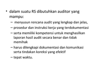 • dalam suatu RS dibutuhkan auditor yang
mampu:
– menyusun rencana audit yang lengkap dan jelas,
– prosedur dan instruksi kerja yang terdokumentasi
– serta memiliki kompetensi untuk menghasilkan
laporan hasil audit secara benar dan tidak
memihak
– harus dilengkapi dokumentasi dan komunikasi
serta tindakan koreksi yang efektif
– tepat waktu.
 
