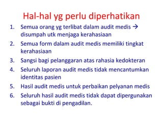 Hal-hal yg perlu diperhatikan
1. Semua orang yg terlibat dalam audit medis 
disumpah utk menjaga kerahasiaan
2. Semua form dalam audit medis memiliki tingkat
kerahasiaan
3. Sangsi bagi pelanggaran atas rahasia kedokteran
4. Seluruh laporan audit medis tidak mencantumkan
identitas pasien
5. Hasil audit medis untuk perbaikan pelyanan medis
6. Seluruh hasil audit medis tidak dapat dipergunakan
sebagai bukti di pengadilan.
 