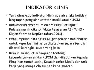 INDIKATOR KLINIS
• Yang dimaksud indikator klinik adalah angka ketidak
lengkapan pengisian catatan medik atau KLPCM
• Indikator ini tercantum dalam Buku Petunjuk
Pelaksanaan Indikator Mutu Pelayanan RS ( WHO -
Dirjen YanMed DepKes tahun 2001) .
• Pengumpulan data KPLPCM ,pengolahan dan analisis
untuk keperluan ini harus ditetapkan secara tertulis
disertai kerangka acuan yang jelas
• Kemudian dibuat kesimpulan tentang
kecenderungan angka KLPCM dan dilaporkan kepada
Pimpinan rumah sakit , Ketua Komite Medis dan unit
kerja yang mengelola asuhan keperawatan
 