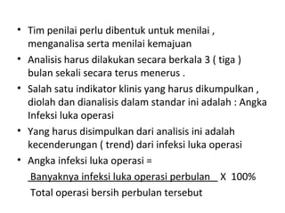 • Tim penilai perlu dibentuk untuk menilai ,
menganalisa serta menilai kemajuan
• Analisis harus dilakukan secara berkala 3 ( tiga )
bulan sekali secara terus menerus .
• Salah satu indikator klinis yang harus dikumpulkan ,
diolah dan dianalisis dalam standar ini adalah : Angka
Infeksi luka operasi
• Yang harus disimpulkan dari analisis ini adalah
kecenderungan ( trend) dari infeksi luka operasi
• Angka infeksi luka operasi =
Banyaknya infeksi luka operasi perbulan X 100%
Total operasi bersih perbulan tersebut
 