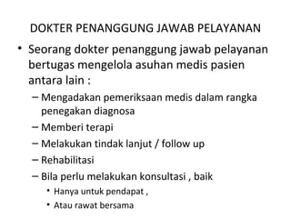 DOKTER PENANGGUNG JAWAB PELAYANAN
• Seorang dokter penanggung jawab pelayanan
bertugas mengelola asuhan medis pasien
antara lain :
– Mengadakan pemeriksaan medis dalam rangka
penegakan diagnosa
– Memberi terapi
– Melakukan tindak lanjut / follow up
– Rehabilitasi
– Bila perlu melakukan konsultasi , baik
• Hanya untuk pendapat ,
• Atau rawat bersama
 