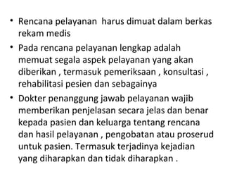 • Rencana pelayanan harus dimuat dalam berkas
rekam medis
• Pada rencana pelayanan lengkap adalah
memuat segala aspek pelayanan yang akan
diberikan , termasuk pemeriksaan , konsultasi ,
rehabilitasi pesien dan sebagainya
• Dokter penanggung jawab pelayanan wajib
memberikan penjelasan secara jelas dan benar
kepada pasien dan keluarga tentang rencana
dan hasil pelayanan , pengobatan atau proserud
untuk pasien. Termasuk terjadinya kejadian
yang diharapkan dan tidak diharapkan .
 