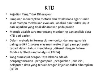 KTD
• Kejadian Yang Tidak Diharapkan
• Pimpinan menerapkan metoda dan tatalaksana agar rumah
sakit mampu melakukan evaluasi , analisis dan tindak lanjut
dari kejadian yang tidak diharapkan pada pasien
• Metoda adalah cara merancang monitoring dan analisis data
KTD dari pasien
• Dalam metoda ini termasuk memonitor dan menganalisis
paling sedikit 1 proses elayanan resiko tinggi yang potensial
terjadi dalam tahun mendatang , dikenal dengan Failure
Modes & Effects and analysis ( FMEA)
• Yang dimaksud dengan Tata laksana adalah
pengorganisasian , pengumpula , pengolahan , analisis ,
pelaporan data yang terkait dengan kejadian tidak diharapkan
( KTD)
 