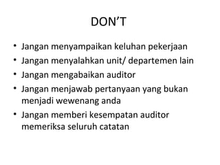 DON’T
• Jangan menyampaikan keluhan pekerjaan
• Jangan menyalahkan unit/ departemen lain
• Jangan mengabaikan auditor
• Jangan menjawab pertanyaan yang bukan
menjadi wewenang anda
• Jangan memberi kesempatan auditor
memeriksa seluruh catatan
 