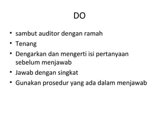 DO
• sambut auditor dengan ramah
• Tenang
• Dengarkan dan mengerti isi pertanyaan
sebelum menjawab
• Jawab dengan singkat
• Gunakan prosedur yang ada dalam menjawab
 