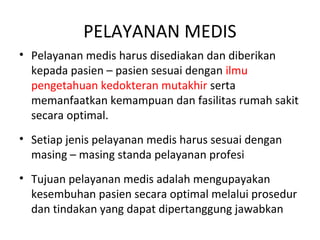 PELAYANAN MEDIS
• Pelayanan medis harus disediakan dan diberikan
kepada pasien – pasien sesuai dengan ilmu
pengetahuan kedokteran mutakhir serta
memanfaatkan kemampuan dan fasilitas rumah sakit
secara optimal.
• Setiap jenis pelayanan medis harus sesuai dengan
masing – masing standa pelayanan profesi
• Tujuan pelayanan medis adalah mengupayakan
kesembuhan pasien secara optimal melalui prosedur
dan tindakan yang dapat dipertanggung jawabkan
 