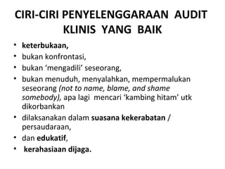 CIRI-CIRI PENYELENGGARAAN AUDIT
KLINIS YANG BAIK
• keterbukaan,
• bukan konfrontasi,
• bukan ‘mengadili’ seseorang,
• bukan menuduh, menyalahkan, mempermalukan
seseorang (not to name, blame, and shame
somebody), apa lagi mencari ‘kambing hitam’ utk
dikorbankan
• dilaksanakan dalam suasana kekerabatan /
persaudaraan,
• dan edukatif,
• kerahasiaan dijaga.
 