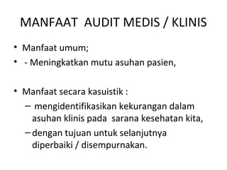 MANFAAT AUDIT MEDIS / KLINIS
• Manfaat umum;
• - Meningkatkan mutu asuhan pasien,
• Manfaat secara kasuistik :
– mengidentifikasikan kekurangan dalam
asuhan klinis pada sarana kesehatan kita,
–dengan tujuan untuk selanjutnya
diperbaiki / disempurnakan.
 