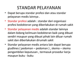 STANDAR PELAYANAN
• Dapat berupa standar profesi dan atau standar
pelayanan medis lainnya .
• Standar profesi adalah : standar dari organisasi
profesi kedokteran yang diberlakukan di rumah sakit
• Standar pelayanan medis adalah standar lainnya
dalam bidang keilmuan kedokteran baik yang dibuat
sendiri maupun yang dibuat pihak lain diluar rumah
sakit dan diberlakukan dirumah sakit
• Standar pelayanan medis antara lain dapat berupa
giudlines ( pedoman – pedoman ) , skema – skema
pengambilan keputusan , termasuk prosedur kerja
maupun buku - buku
 