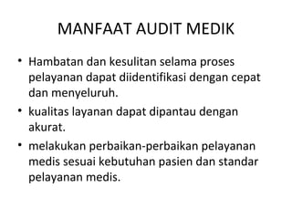 MANFAAT AUDIT MEDIK
• Hambatan dan kesulitan selama proses
pelayanan dapat diidentifikasi dengan cepat
dan menyeluruh.
• kualitas layanan dapat dipantau dengan
akurat.
• melakukan perbaikan-perbaikan pelayanan
medis sesuai kebutuhan pasien dan standar
pelayanan medis.
 