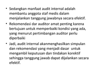 • Sedangkan manfaat audit internal adalah
membantu anggota staf medis dalam
menjalankan tanggung jawabnya secara efektif.
• Rekomendasi dar auditor amat penting karena
bertujuan untuk memperbaiki kondisi yang ada,
yang menurut pertimbangan auditor perlu
diperbaiki
• Jadi, audit internal akanmenghasilkan simpulan
dan rekomendasi yang menjadi dasar untuk
mengambil keputusan dan tindakan korektif
sehingga tanggung jawab dapat dijalankan secara
efektif.
 