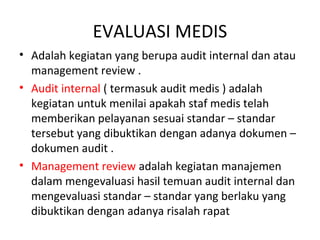 EVALUASI MEDIS
• Adalah kegiatan yang berupa audit internal dan atau
management review .
• Audit internal ( termasuk audit medis ) adalah
kegiatan untuk menilai apakah staf medis telah
memberikan pelayanan sesuai standar – standar
tersebut yang dibuktikan dengan adanya dokumen –
dokumen audit .
• Management review adalah kegiatan manajemen
dalam mengevaluasi hasil temuan audit internal dan
mengevaluasi standar – standar yang berlaku yang
dibuktikan dengan adanya risalah rapat
 