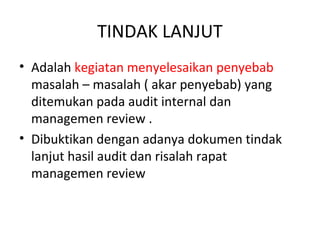 TINDAK LANJUT
• Adalah kegiatan menyelesaikan penyebab
masalah – masalah ( akar penyebab) yang
ditemukan pada audit internal dan
managemen review .
• Dibuktikan dengan adanya dokumen tindak
lanjut hasil audit dan risalah rapat
managemen review
 