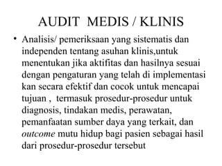 AUDIT MEDIS / KLINIS
• Analisis/ pemeriksaan yang sistematis dan
independen tentang asuhan klinis,untuk
menentukan jika aktifitas dan hasilnya sesuai
dengan pengaturan yang telah di implementasi
kan secara efektif dan cocok untuk mencapai
tujuan , termasuk prosedur-prosedur untuk
diagnosis, tindakan medis, perawatan,
pemanfaatan sumber daya yang terkait, dan
outcome mutu hidup bagi pasien sebagai hasil
dari prosedur-prosedur tersebut
 